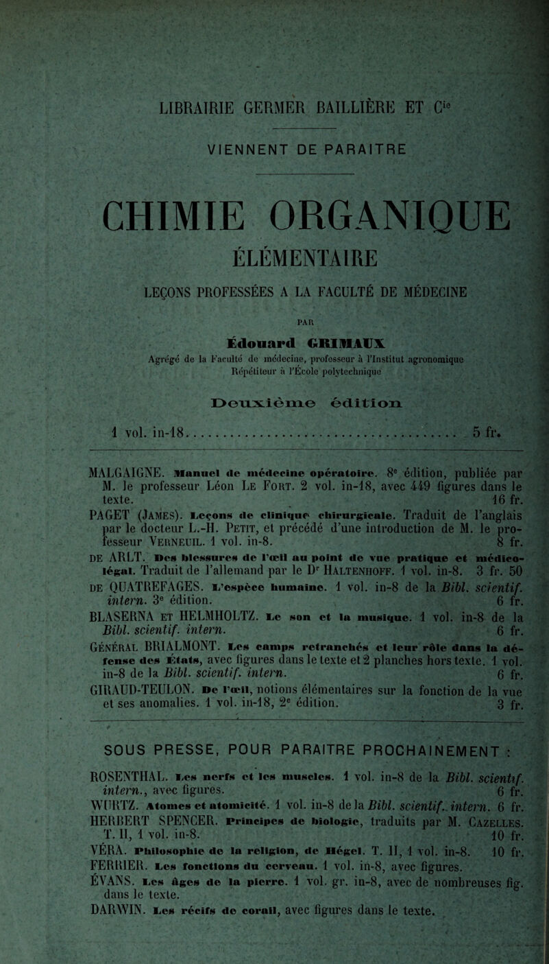 LIBRAIRIE GERMER BAILLIÈRE ET Ci0 VIENNENT DE PARAITRE CHIMIE ORGANIQUE ÉLÉMENTAIRE LEÇONS PROFESSÉES A LA FACULTÉ DE MÉDECINE PAR Édouard GRIMAUX Agrégé de la Faculté de médecine, professeur à l’Institut agronomique Répétiteur à l’Ecole polytechnique Deuxième édition 1 vol. in-18. 5 fr. MALGAIGNE. Manuel de médecine opératoire. 8e édition, publiée par M. le professeur Léon Le Fort. 2 vol. in-18, avec 449 figures dans le texte. 16 fr. PÂGET (James), leçons de clinique chirurgicale. Traduit de l’anglais par le docteur L.-H. Petit, et précédé d’une introduction de M. le pro¬ fesseur Verneuil. 1 vol. in-8. 8 fr. DE ARLT. Des blessures de l’œil au point de vue pratique et médico- légal. Traduit de l’allemand par le Dr Halteniioff. 1 vol. in-8. 3 fr. 50 de QUATREFAGES. L’espèce humaine. 1 vol. in-8 de la Bibl. scientif. intern. 3e édition. 6 fr. BLASERNA et HELMHOLTZ. Le son et la musique. 1 vol. in-8 de la Bibl. scientif. intern. 6 fr. GÉNÉRAL BRIALMONT. Les camps retranchés et leur rôle dans la dé¬ fense des États, avec figures dans le texte et 2 planches hors texte. 1 vol. in-8 de la Bibl. scientif. intern. 6 fr. GIRAUD-TEULON. De l’œil, notions élémentaires sur la fonction de la vue et ses anomalies. 1 vol. in-18, 2e édition. 3 fr< • • : # • * • ; . v • . • 1 ...» •* % ' ^ SOUS PRESSE, POUR PARAITRE PROCHAINEMENT : ROSENTHAL. Les nerfs et les muscles. 4 vol. in-8 de la Bibl. scientif. intern., avec figures. 6 fr. WURTZ. Atomes et atomicité. 1 vol. in-8 delà Bibl. scientif .intern. 6 fr. HERBERT SPENCER. Principes de biologie, traduits par M. Cazelles. T. II, 1 vol. in-8. 10 fr. YÉRA. Philosophie de la religion, de Ilégcl. T. II, 1 vol. in-8. 10 fl‘. FERMER. Les fonctions du cerveau. 1 vol. in-8, avec figures. ÉVANS. Les tiges de la pierre. 1 vol. gr. in-8, avec de nombreuses fig. dans le texte. DARWIN. Les récifs do corail, avec figures dans le texte.