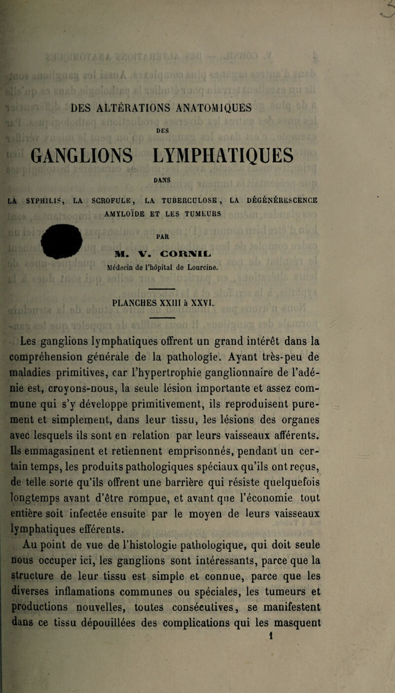 DES ALTÉRATIONS ANATOMIQUES DES GANGLIONS LYMPHATIQUES DANS LA SYPHILIS, LA SCROFULE, LA TUBERCULOSE, LA DÉGÉNÉRESCENCE AMYLOÏDE ET LES TUMEURS PAR M. V. CORMIL Médecin de l’hôpital de Lourcine. PLANCHES XXIII à XXVL Les ganglions lymphatiques offrent un grand intérêt dans la compréhension générale de la pathologie. Ayant très-peu de maladies primitives, car rhypertrophie ganglionnaire de l’adé¬ nie est, croyons-nous, la seule lésion importante et assez com¬ mune qui s’y développe primitivement, ils reproduisent pure¬ ment et simplement, dans leur tissu, les lésions des organes avec lesquels ils sont en relation par leurs vaisseaux afférents. Ils emmagasinent et retiennent emprisonnés, pendant un cer¬ tain temps, les produits pathologiques spéciaux qu’ils ont reçus, de telle sorte qu’ils offrent une barrière qui résiste quelquefois longtemps avant d’être rompue, et avant que l’économie tout entière soit infectée ensuite par le moyen de leurs vaisseaux lymphatiques efférents. Au point de vue de l’histologie pathologique, qui doit seule nous occuper ici, les ganglions sont intéressants, parce que la structure de leur tissu est simple et connue, parce que les diverses inflamations communes ou spéciales, les tumeurs et productions nouvelles, toutes consécutives, se manifestent dans ce tissu dépouillées des complications qui les masquent