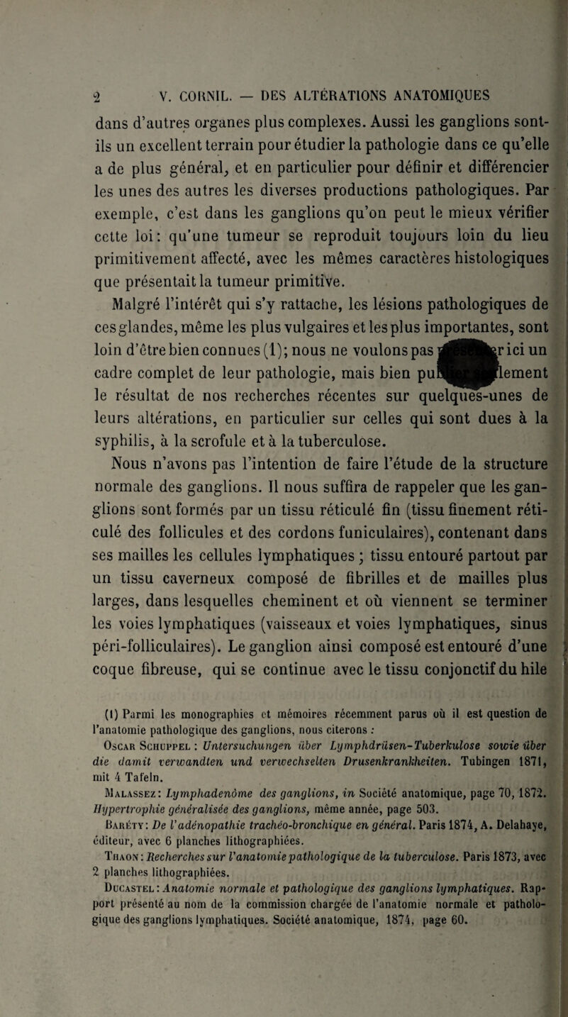 dans d’autres organes plus complexes. Aussi les ganglions sont- ils un excellentterrain pour étudier la pathologie dans ce qu’elle a de plus général, et en particulier pour définir et différencier les unes des autres les diverses productions pathologiques. Par exemple, c’est dans les ganglions qu’on peut le mieux vérifier cette loi: qu’une tumeur se reproduit toujours loin du lieu primitivement affecté, avec les mêmes caractères histologiques que présentait la tumeur primitive. Malgré l’intérêt qui s’y rattache, les lésions pathologiques de ces glandes, même les plus vulgaires et les plus importantes, sont loin d’être bien connues (1); nous ne voulons pas j^jHfer ici un cadre complet de leur pathologie, mais bien puiH^HFlement le résultat de nos recherches récentes sur quelques-unes de leurs altérations, en particulier sur celles qui sont dues à la syphilis, à la scrofule et à la tuberculose. Nous n’avons pas l’intention de faire l’étude de la structure normale des ganglions. Il nous suffira de rappeler que les gan¬ glions sont formés par un tissu réticulé fin (tissu finement réti¬ culé des follicules et des cordons funiculaires), contenant dans ses mailles les cellules lymphatiques ; tissu entouré partout par un tissu caverneux composé de fibrilles et de mailles plus larges, dans lesquelles cheminent et où viennent se terminer les voies lymphatiques (vaisseaux et voies lymphatiques, sinus péri-folliculaires). Le ganglion ainsi composé est entouré d’une } coque fibreuse, qui se continue avec le tissu conjonctif du hile (l) Parmi les monographies et mémoires récemment parus où il est question de l’anatomie pathologique des ganglions, nous citerons ; Oscar Schuppel : Untersuchungen über Lymphdrüsen-Tuberkulose sowie über die damit verwandten und verwechselten Drusenkrankheiten. Tubingen 1871, mit 4 Tat'eln. Malassez: Lymphadenôme des ganglions, in Société anatomique, page 70, 1872. Hypertrophie généralisée des ganglions, même année, page 50.3. Baréty: De Vadénopathie trachéo-bronchique en général. Paris 1874, A. Delahaye, éditeur, avec 6 planches lithographiées. Thaon: Recherches sur l'anatomie pathologique de la tuberculose. Paris 1873, avec 2 planches lithographiées. Ducastel : Anatomie normale et pathologique des ganglions lymphatiques. Rap* port présenté au nom de la commission chargée de l’anatomie normale et patholo¬ gique des ganglions lymphatiques. Société anatomique, 1874, page 60.