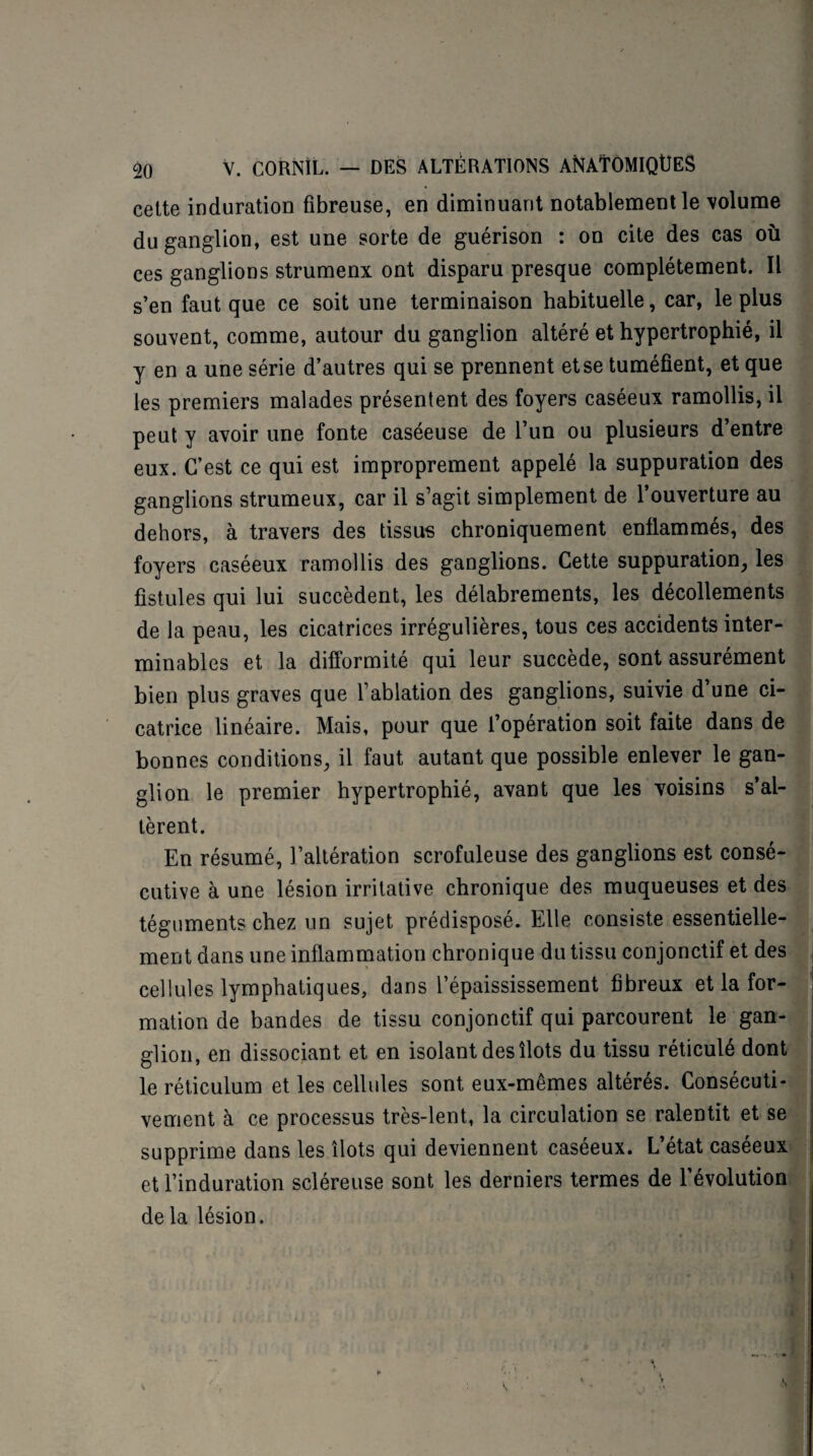 cette induration fibreuse, en diminuant notablement le volume du ganglion, est une sorte de guérison : on cite des cas où ces ganglions strumenx ont disparu presque complètement. Il s’en faut que ce soit une terminaison habituelle, car, le plus souvent, comme, autour du ganglion altéré et hypertrophié, il y en a une série d’autres qui se prennent et se tuméfient, et que les premiers malades présentent des foyers caséeux ramollis, il peut y avoir une fonte caséeuse de l’un ou plusieurs d’entre eux. C’est ce qui est improprement appelé la suppuration des ganglions strumeux, car il s’agit simplement de l’ouverture au dehors, à travers des tissus chroniquement enflammés, des foyers caséeux ramollis des ganglions. Cette suppuration, les fistules qui lui succèdent, les délabrements, les décollements de la peau, les cicatrices irrégulières, tous ces accidents inter¬ minables et la difformité qui leur succède, sont assurément bien plus graves que l’ablation des ganglions, suivie d’une ci¬ catrice linéaire. Mais, pour que l’opération soit faite dans de bonnes conditions, il faut autant que possible enlever le gan¬ glion le premier hypertrophié, avant que les voisins s’al¬ tèrent. En résumé, l’altération scrofuleuse des ganglions est consé¬ cutive à une lésion irritative chronique des muqueuses et des téguments chez un sujet prédisposé. Elle consiste essentielle¬ ment dans une inflammation chronique du tissu conjonctif et des cellules lymphatiques, dans l’épaississement fibreux et la for¬ mation de bandes de tissu conjonctif qui parcourent le gan¬ glion, en dissociant et en isolant des îlots du tissu réticulé dont le réticulum et les cellules sont eux-mêmes altérés. Consécuti¬ vement à ce processus très-lent, la circulation se ralentit et se supprime dans les îlots qui deviennent caséeux. L’état caséeux et l’induration scléreuse sont les derniers termes de l’évolution de la lésion. J