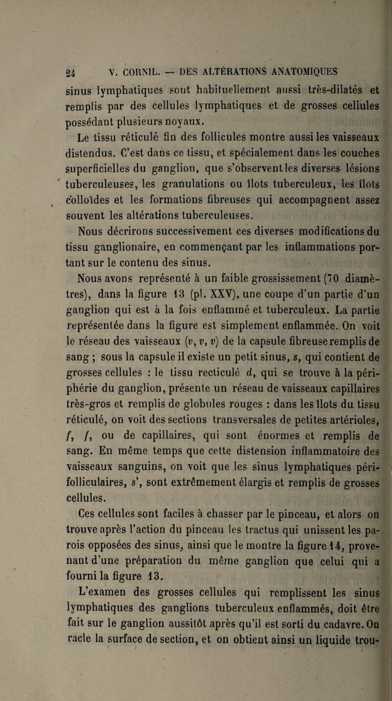 sinus lymphatiques sont habituellement aussi très-dilatés et remplis par des cellules lymphatiques et de grosses cellules possédant plusieurs noyaux. Le tissu réticulé fin des follicules montre aussi les vaisseaux distendus. C’est dans ce tissu, et spécialement dans les couches superficielles du ganglion, que s’observent les diverses lésions tuberculeuses, les granulations ou îlots tuberculeux, les îlots colloïdes et les formations fibreuses qui accompagnent assez souvent les altérations tuberculeuses. Nous décrirons successivement ces diverses modifications du tissu ganglionaire, en commençant par les inflammations por¬ tant sur le contenu des sinus. Nous avons représenté à un faible grossissement (70 diamè¬ tres), dans la figure 13 (pl. XXY), une coupe d’un partie d’un ganglion qui est à la fois enflammé et tuberculeux. La partie représentée dans la figure est simplement enflammée. On voit le réseau des vaisseaux [v, v, v) de la capsule fibreuse remplis de sang ; sous la capsule il existe un petit sinus, s, qui contient de grosses cellules : le tissu recticulé d, qui se trouve à la péri¬ phérie du ganglion, présente un réseau de vaisseaux capillaires très-gros et remplis de globules rouges : dans les îlots du tissu réticulé, on voit des sections transversales de petites artérioles, f, /, ou de capillaires, qui sont énormes et remplis de sang. En même temps que cette distension inflammatoire des vaisseaux sanguins, on voit que les sinus lymphatiques péri- folliculaires, s\ sont extrêmement élargis et remplis de grosses cellules. Ces cellules sont faciles à chasser par le pinceau, et alors on trouve après l'action du pinceau les tractus qui unissent les pa¬ rois opposées des sinus, ainsi que le montre la figure 14, prove¬ nant d’une préparation du même ganglion que celui qui a fourni la figure 13. L’examen des grosses cellules qui remplissent les sinus lymphatiques des ganglions tuberculeux enflammés, doit être fait sur le ganglion aussitôt après qu’il est sorti du cadavre. On racle la surface de section, et on obtient ainsi un liquide trou-