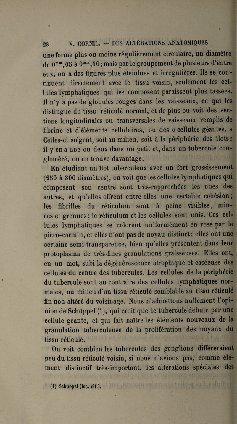 une forme plus ou moins régulièrement circulaire, un diamètre de 0mm,05 à 0mm,10 ; mais par le groupement de plusieurs d’entre eux, on a des figures plus étendues et irrégulières. Ils se con¬ tinuent directement avec le tissu voisin, seulement les cel¬ lules lymphatiques qui les composent paraissent plus tassées. Il n'y a pas de globules rouges dans les vaisseaux, ce qui les distingue du tissu réticulé normal, et de plus ou voit des sec¬ tions longitudinales ou transversales de vaisseaux remplis de fibrine et d’éléments cellulaires, ou des a cellules géantes. » Celles-ci siègent, soit au milieu, soit à la périphérie des Ilots: il y en a une ou deux dans un petit et, dans un tubercule con¬ gloméré, on en trouve davantage. En étudiant un îlot tuberculeux avec un fort grossissement (250 à 300 diamètres), on voit que les cellules lymphatiques qui composent son centre sont très-rapprochées les unes des autres, et qu’elles offrent entre elles une certaine cohésion; les fibrilles du réticulum sont à peine visibles, min¬ ces et grenues; le réticulum et les cellules sont unis. Ces cel¬ lules lymphatiques se colorent uniformément en rose par le picro-carmin, et elles n’ont pas de noyau distinct ; elles ont une certaine semi-transparence, bien qu’elles présentent dans leur protoplasma de très-fines granulations graisseuses. Elles ont, en un mot, subi la dégénérescence atrophique et caséeuse des cellules du centre des tubercules. Les cellules de la périphérie du tubercule sont au contraire des cellules lymphatiques nor¬ males, au milieu d'un tissu réticulé semblable au tissu réticulé fin non altéré du voisinage. Nous n’admettons nullement l’opi¬ nion de Schüppel (1), qui croit que le tubercule débute par une cellule géante, et qui fait naître les éléments nouveaux de la granulation tuberculeuse de la prolifération des noyaux du tissu réticulé. On voit combien les tubercules des ganglions différeraient peu du tissu réticulé voisin, si nous n’avions pas, comme élé¬ ment distinctif très-important, les altérations spéciales des (I) Schüppel (loç. cit.)«