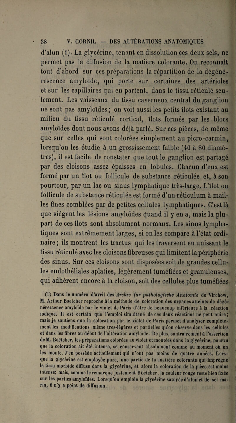 d’alun (1). La glycérine, tenant en dissolution ces deux sels, ne permet pas la diffusion de la matière colorante. On reconnaît tout d’abord sur ces préparations la répartition de la dégéné¬ rescence amyloïde, qui porte sur certaines des artérioles et sur les capillaires qui en partent, dans le tissu réticulé seu¬ lement. Les vaisseaux du tissu caverneux central du ganglion ne sont pas amyloïdes; on voit aussi les petits îlots existant au milieu du tissu réticulé cortical, îlots formés par les blocs amyloïdes dont nous avons déjà parlé. Sur ces pièces, de même que sur celles qui sont colorées simplement au picro-carmin, lorsqu’on les étudie à un grossissement faible (40 à 80 diamè¬ tres), il est facile de constater que tout le ganglion est partagé par des cloisons assez épaisses en lobules. Chacun d’eux est formé par un îlot ou follicule de substance réticulée et, à son pourtour, par un lac ou sinus lymphatique très-large. L’îlot ou follicule de substance réticulée est formé d’un réticulum à mail¬ les fines comblées par de petites cellules lymphatiques. C’est là que siègent les lésions amyloïdes quand il y en a, mais la plu¬ part de ces îlots sont absolument normaux. Les sinus lympha¬ tiques sont extrêmement larges, si on les compare à l’état ordi¬ naire ; ils montrent les tractus qui les traversent en unissant le tissu réticulé avec les cloisons fibreuses qui limitent la périphérie des sinus. Sur ces cloisons sont disposées soit de grandes cellu¬ les endothéliales aplaties, légèrement tuméfiées et granuleuses, qui adhèrent encore à la cloison, soit des cellules plus tuméfiées (l) Dans le numéro d’avril des Archiv fur pathologische Anatomie de Virchow, M. Arthur Boetcher reproche à la méthode de coloration des organes atteints de dégé¬ nérescence amyloïde par le violet de Paris d’être de beaucoup inférieure à la réaction iodique. Il est certain que l’emploi simultané de ces deux réactions ne peut nuire ; mais je soutiens que la coloration par le violet de Paris permet d’analyser complète¬ ment les modifications même très-légères et partielles qu’on observe dans les cellules et dans les fibres au début de l’altération amyloïde. De plus, contrairement à l’assertion de M. Boetcher, les préparations colorées au violet et montées dans la glycérine, pourvu que la coloration ait été intense, se conservent absolument comme au moment où on les monte. J’en possède actuellement qui n’ont pas moins de quatre années. Lors¬ que la glycérine est employée pure, une partie de la matière colorante qui imprègne le tissu morbide diffuse dans la glycérine, et alors la coloration de la pièce est moins intense; mais, comme le remarque justement Boetcher, la couleur rouge reste bien fixée sur les parties amyloïdes. Lorsqu’on emploie la glycérine saturée d’alun et de sel ma¬ rin, il n’y a point de diffusion.