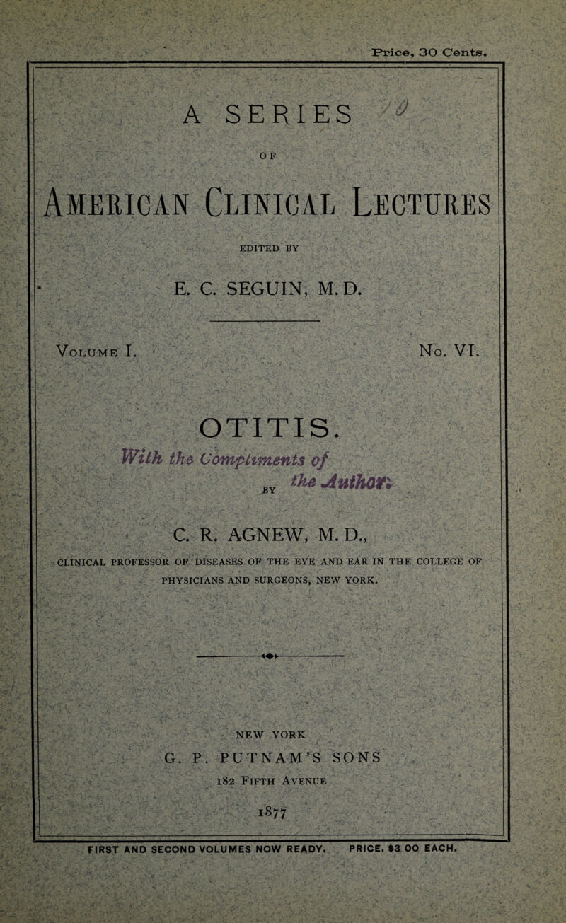 IPrice, 30 Cents A SERIES y-& O F American Clinical Lectures EDITED BY E. C. SEGUIN, M.D. Volume I. No. VI. OTITIS. With the Compliments of BY the Author, C. R. AGNEW, M. D., CLINICAL PROFESSOR OF DISEASES OF THE EYE AND EAR IN THE COLLEGE OF PHYSICIANS AND SURGEONS, NEW YORK. • A ■A ■ NEW YORK G. P. PUTNAM’S SONS 182 Fifth Avenue 1877 FIRST ANdTeCOND VOLUMES NOW READY. PRICE. $3 00 EACH.