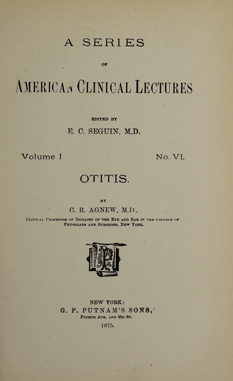 A SERIES OF EDITED BY R C. SEGUIN, M.D. Volume I No. VI. OTITIS. BY 0. R. AGNEW, M.I)., C'uxk ai. Professor of Diseases or the Eye and Ear in the Culukok of Physicians and Surgeons, New York. NEW YORK: G. P. PUTNAM’S SONS,’ Fourth Ave. and 23d St. 1875. «