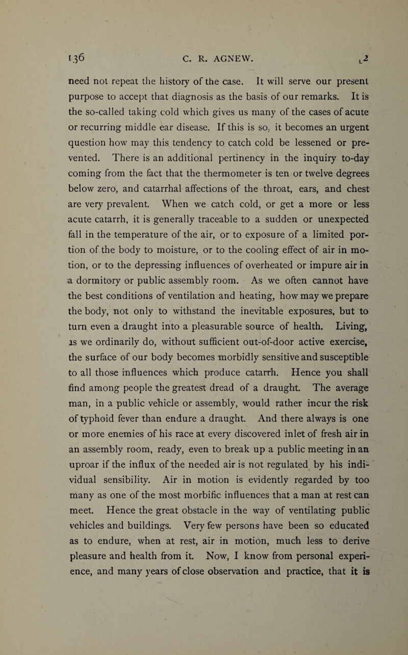 need not repeat the history of the case. It will serve our present purpose to accept that diagnosis as the basis of our remarks. It is the so-called taking cold which gives us many of the cases of acute or recurring middle ear disease. If this is so. it becomes an urgent question how may this tendency to catch cold be lessened or pre¬ vented. There is an additional pertinency in the inquiry to-day coming from the fact that the thermometer is ten or twelve degrees below zero, and catarrhal affections of the throat, ears, and chest are very prevalent. When we catch cold, or get a more or less acute catarrh, it is generally traceable to a sudden or unexpected fall in the temperature of the air, or to exposure of a limited por¬ tion of the body to moisture, or to the cooling effect of air in mo¬ tion, or to the depressing influences of overheated or impure air in a dormitory or public assembly room. As we often cannot have the best conditions of ventilation and heating, how may we prepare the body, not only to withstand the inevitable exposures, but to turn even a draught into a pleasurable source of health. Living, as we ordinarily do, without sufficient out-of-door active exercise, the surface of our body becomes morbidly sensitive and susceptible to all those influences which produce catarrh. Hence you shall find among people the greatest dread of a draught. The average man, in a public vehicle or assembly, would rather incur the risk of typhoid fever than endure a draught. And there always is one or more enemies of his race at every discovered inlet of fresh air in an assembly room, ready, even to break up a public meeting in an uproar if the influx of the needed air is not regulated by his indi¬ vidual sensibility. Air in motion is evidently regarded by too many as one of the most morbific influences that a man at rest can meet. Hence the great obstacle in the way of ventilating public vehicles and buildings. Very few persons have been so educated as to endure, when at rest, air in motion, much less to derive pleasure and health from it. Now, I know from personal experi¬ ence, and many years of close observation and practice, that it is