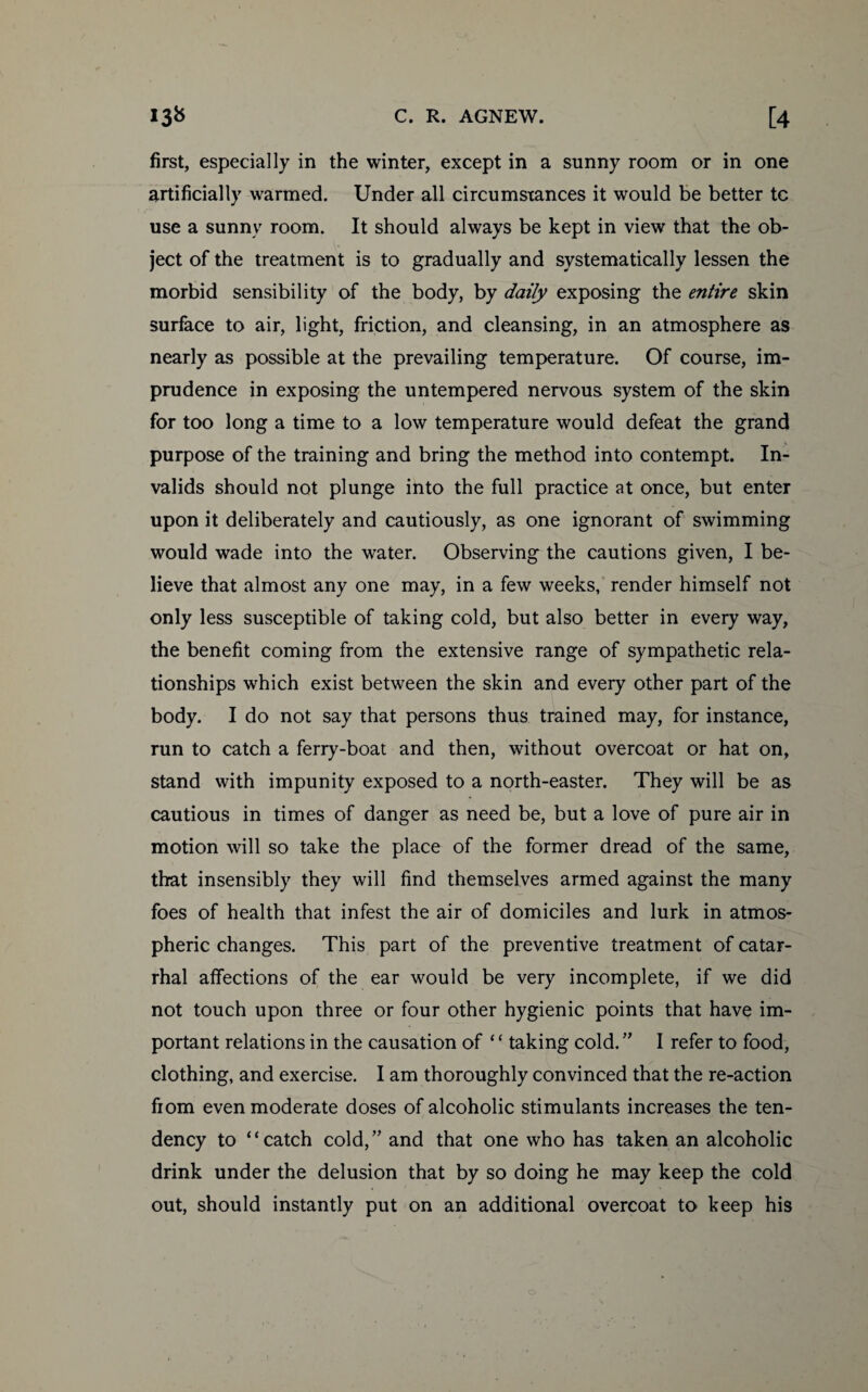 first, especially in the winter, except in a sunny room or in one artificially warmed. Under all circumstances it would be better tc use a sunny room. It should always be kept in view that the ob¬ ject of the treatment is to gradually and systematically lessen the morbid sensibility of the body, by daily exposing the entire skin surface to air, light, friction, and cleansing, in an atmosphere as nearly as possible at the prevailing temperature. Of course, im¬ prudence in exposing the untempered nervous system of the skin for too long a time to a low temperature would defeat the grand purpose of the training and bring the method into contempt. In¬ valids should not plunge into the full practice at once, but enter upon it deliberately and cautiously, as one ignorant of swimming would wade into the water. Observing the cautions given, I be¬ lieve that almost any one may, in a few weeks, render himself not only less susceptible of taking cold, but also better in every way, the benefit coming from the extensive range of sympathetic rela¬ tionships which exist between the skin and every other part of the body. I do not say that persons thus trained may, for instance, run to catch a ferry-boat and then, without overcoat or hat on, stand with impunity exposed to a north-easter. They will be as cautious in times of danger as need be, but a love of pure air in motion will so take the place of the former dread of the same, that insensibly they will find themselves armed against the many foes of health that infest the air of domiciles and lurk in atmos¬ pheric changes. This part of the preventive treatment of catar¬ rhal affections of the ear would be very incomplete, if we did not touch upon three or four other hygienic points that have im¬ portant relations in the causation of ‘ ‘ taking cold. ” I refer to food, clothing, and exercise. I am thoroughly convinced that the re-action fiom even moderate doses of alcoholic stimulants increases the ten¬ dency to “catch cold,” and that one who has taken an alcoholic drink under the delusion that by so doing he may keep the cold out, should instantly put on an additional overcoat to keep his