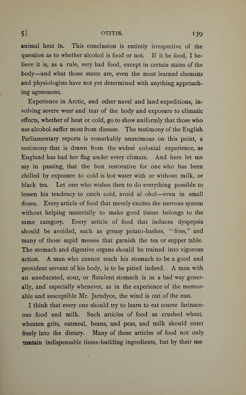 animal heat in. This conclusion is entirely irrespective of the question as to whether alcohol is food or not. If it be food, I be¬ lieve it is, as a rule, very bad food, except in certain states of the body—and what those states are, even the most learned chemists and physiologists have not yet determined with anything, approach¬ ing agreement. Experience in Arctic, and other naval and land expeditions, in¬ volving severe wear and tear of the body and exposure to climatic effects, whether of heat or cold, go to show uniformly that those who use alcohol, suffer most from disease. The testimony of the English Parliamentary reports is remarkably unanimous on this point, a testimony that is drawn from the widest colonial experience, as England has had her flag under every climate. And here let me say in passing, that the best restorative for one who has been chilled by exposure to cold is hot water with or without milk, or black tea. Let one who wishes then to do everything possible to lessen his tendency to catch cold, avoid al ohol—even in small doses. Every article of food that merely excites the nervous system without helping materially to make good tissue, belongs to the same category. Every article of food that induces dyspepsia should be avoided, such as greasy potato-hashes, “fries,” and many of those sapid messes that garnish the tea or supper table. The stomach and digestive organs should be trained into vigorous action. A man who cannot teach his stomach to be a good and provident servant of his body, is to be pitied indeed. A man with an uneducated, sour, or flatulent stomach is in a bad way gener¬ ally, and especially whenever, as in the experience of the memor¬ able and susceptible Mr. Jarndyce, the wind is out of the east. I think that every one should try to learn to eat coarse farinace¬ ous food and milk. Such articles of food as crushed wheat, wheaten grits, oatmeal, beans, and peas, and milk should enter freely into the dietary. Many of these articles of food not only, contain indispensable tissue-building ingredients, but by their me-