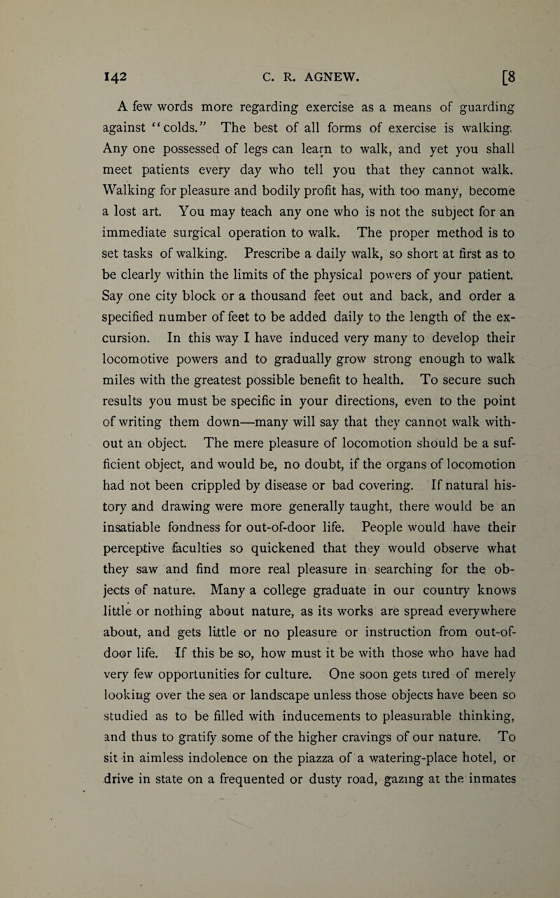 A few words more regarding exercise as a means of guarding against “ colds. ” The best of all forms of exercise is walking. Any one possessed of legs can learn to walk, and yet you shall meet patients every day who tell you that they cannot walk. Walking for pleasure and bodily profit has, with too many, become a lost art. You may teach any one who is not the subject for an immediate surgical operation to walk. The proper method is to set tasks of walking. Prescribe a daily walk, so short at first as to be clearly within the limits of the physical powers of your patient. Say one city block or a thousand feet out and back, and order a specified number of feet to be added daily to the length of the ex¬ cursion. In this way I have induced very many to develop their locomotive powers and to gradually grow strong enough to walk miles with the greatest possible benefit to health. To secure such results you must be specific in your directions, even to the point of writing them down—many will say that they cannot walk with¬ out an object. The mere pleasure of locomotion should be a suf¬ ficient object, and would be, no doubt, if the organs of locomotion had not been crippled by disease or bad covering. If natural his¬ tory and drawing were more generally taught, there would be an insatiable fondness for out-of-door life. People would have their perceptive faculties so quickened that they would observe what they saw and find more real pleasure in searching for the ob¬ jects of nature. Many a college graduate in our country knows little or nothing about nature, as its works are spread everywhere about, and gets little or no pleasure or instruction from out-of- door life. If this be so, how must it be with those who have had very few opportunities for culture. One soon gets tired of merely looking over the sea or landscape unless those objects have been so studied as to be filled with inducements to pleasurable thinking, and thus to gratify some of the higher cravings of our nature. To sit in aimless indolence on the piazza of a watering-place hotel, or drive in state on a frequented or dusty road, gazing at the inmates