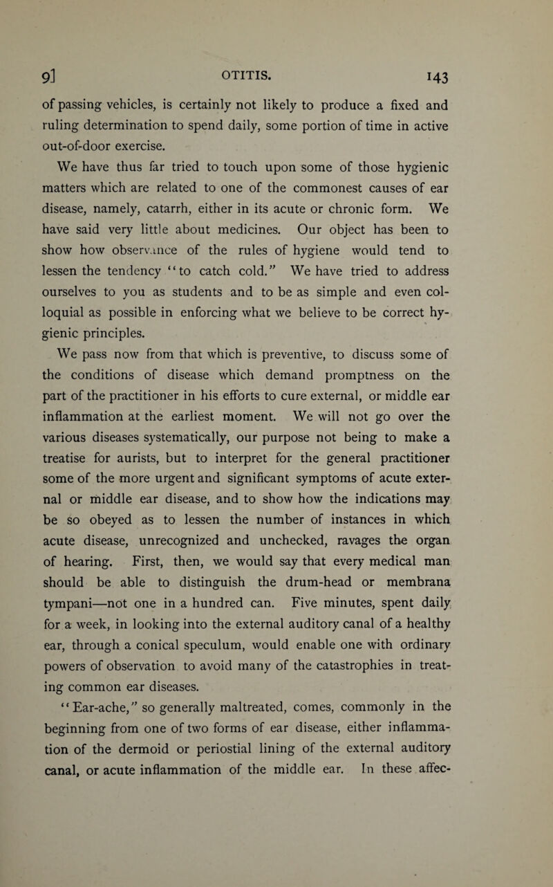 H3 of passing vehicles, is certainly not likely to produce a fixed and ruling determination to spend daily, some portion of time in active out-of-door exercise. We have thus far tried to touch upon some of those hygienic matters which are related to one of the commonest causes of ear disease, namely, catarrh, either in its acute or chronic form. We have said very little about medicines. Our object has been to show how observance of the rules of hygiene would tend to lessen the tendency “to catch cold.” We have tried to address ourselves to you as students and to be as simple and even col¬ loquial as possible in enforcing what we believe to be correct hy- s gienic principles. We pass now from that which is preventive, to discuss some of the conditions of disease which demand promptness on the part of the practitioner in his efforts to cure external, or middle ear inflammation at the earliest moment. We will not go over the various diseases systematically, our purpose not being to make a treatise for aurists, but to interpret for the general practitioner some of the more urgent and significant symptoms of acute exter¬ nal or middle ear disease, and to show how the indications may be so obeyed as to lessen the number of instances in which acute disease, unrecognized and unchecked, ravages the organ of hearing. First, then, we would say that every medical man should be able to distinguish the drum-head or membrana tympani—not one in a hundred can. Five minutes, spent daily for a week, in looking into the external auditory canal of a healthy ear, through a conical speculum, would enable one with ordinary powers of observation to avoid many of the catastrophies in treat¬ ing common ear diseases. “Ear-ache,” so generally maltreated, comes, commonly in the beginning from one of two forms of ear disease, either inflamma¬ tion of the dermoid or periostial lining of the external auditory canal, or acute inflammation of the middle ear. In these affec-