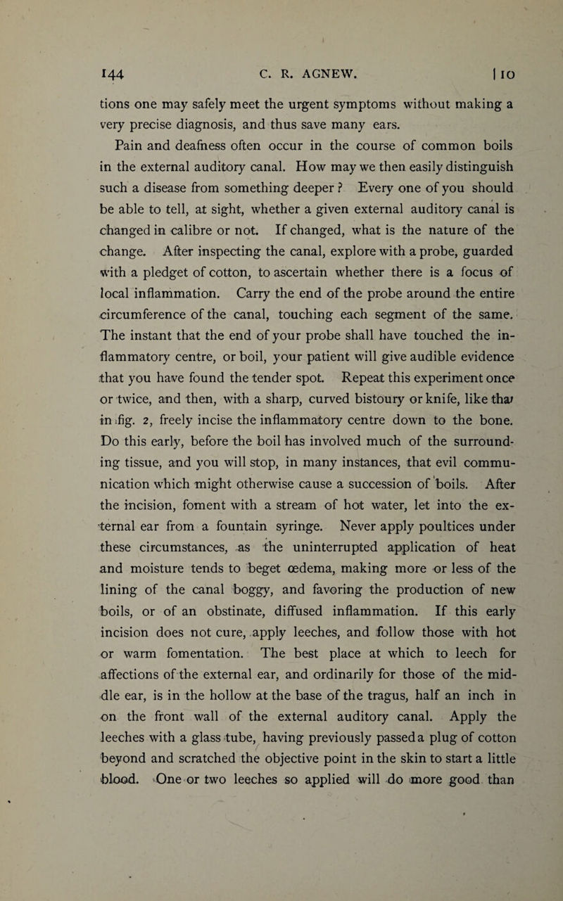 tions one may safely meet the urgent symptoms without making a very precise diagnosis, and thus save many ears. Pain and deafness often occur in the course of common boils in the external auditory canal. How may we then easily distinguish such a disease from something deeper ? Every one of you should be able to tell, at sight, whether a given external auditory canal is changed in calibre or not. If changed, what is the nature of the change. After inspecting the canal, explore with a probe, guarded with a pledget of cotton, to ascertain whether there is a focus of local inflammation. Carry the end of the probe around the entire circumference of the canal, touching each segment of the same. The instant that the end of your probe shall have touched the in¬ flammatory centre, or boil, your patient will give audible evidence ;that you have found the tender spot. Repeat this experiment once or twice, and then, with a sharp, curved bistoury or knife, like thaf in :fig. 2, freely incise the inflammatory centre down to the bone. Do this early, before the boil has involved much of the surround¬ ing tissue, and you will stop, in many instances, that evil commu¬ nication which might otherwise cause a succession of boils. After the incision, foment with a stream of hot water, let into the ex¬ ternal ear from a fountain syringe. Never apply poultices under these circumstances, as the uninterrupted application of heat and moisture tends to beget oedema, making more or less of the lining of the canal boggy, and favoring the production of new boils, or of an obstinate, diffused inflammation. If this early incision does not cure, apply leeches, and follow those with hot or warm fomentation. The best place at which to leech for affections of the external ear, and ordinarily for those of the mid¬ dle ear, is in the hollow at the base of the tragus, half an inch in on the front wall of the external auditory canal. Apply the leeches with a glass tube, having previously passed a plug of cotton beyond and scratched the objective point in the skin to start a little blood. 'One or two leeches so applied will do more good than
