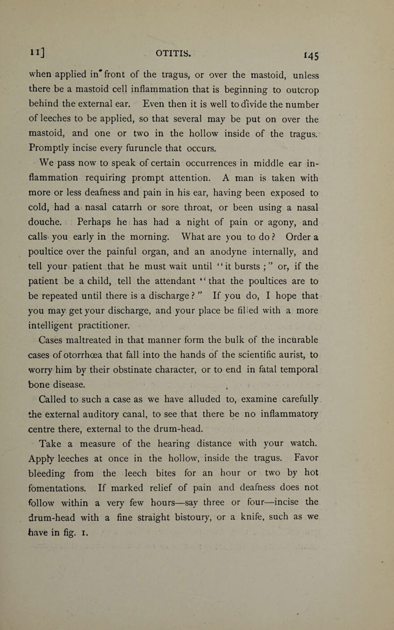 when applied in* front of the tragus, or over the mastoid, unless there be a mastoid cell inflammation that is beginning to outcrop behind the external ear. Even then it is well to divide the number of leeches to be applied, so that several may be put on over the mastoid, and one or two in the hollow inside of the tragus. Promptly incise every furuncle that occurs. We pass now to speak of certain occurrences in middle ear in¬ flammation requiring prompt attention. A man is taken with more or less deafness and pain in his ear, having been exposed to cold, had a nasal catarrh or sore throat, or been using a nasal douche. Perhaps he has had a night of pain or agony, and calls, you early in the morning. What are you to do ? Order a poultice over the painful organ, and an anodyne internally, and tell your patient that he must wait until “ it bursts ; ” or, if the patient be a child, tell the attendant “that the poultices are to be repeated until there is a discharge ? ” If you do, I hope that you may get your discharge, and your place be filled with a more intelligent practitioner. Cases maltreated in that manner form the bulk of the incurable cases of otorrhoea that fall into the hands of the scientific aurist, to worry him by their obstinate character, or to end in fatal temporal bone disease. Called to such a case as we have alluded to, examine carefully the external auditory canal, to see that there be no inflammatory centre there, external to the drum-head. Take a measure of the hearing distance with your watch. Apply leeches at once in the hollow, inside the tragus. Favor bleeding from the leech bites for an hour or two by hot fomentations. If marked relief of pain and deafness does not follow within a very few hours—say three or four—incise the drum-head with a fine straight bistoury, or a knife, such as we have in fig. 1.