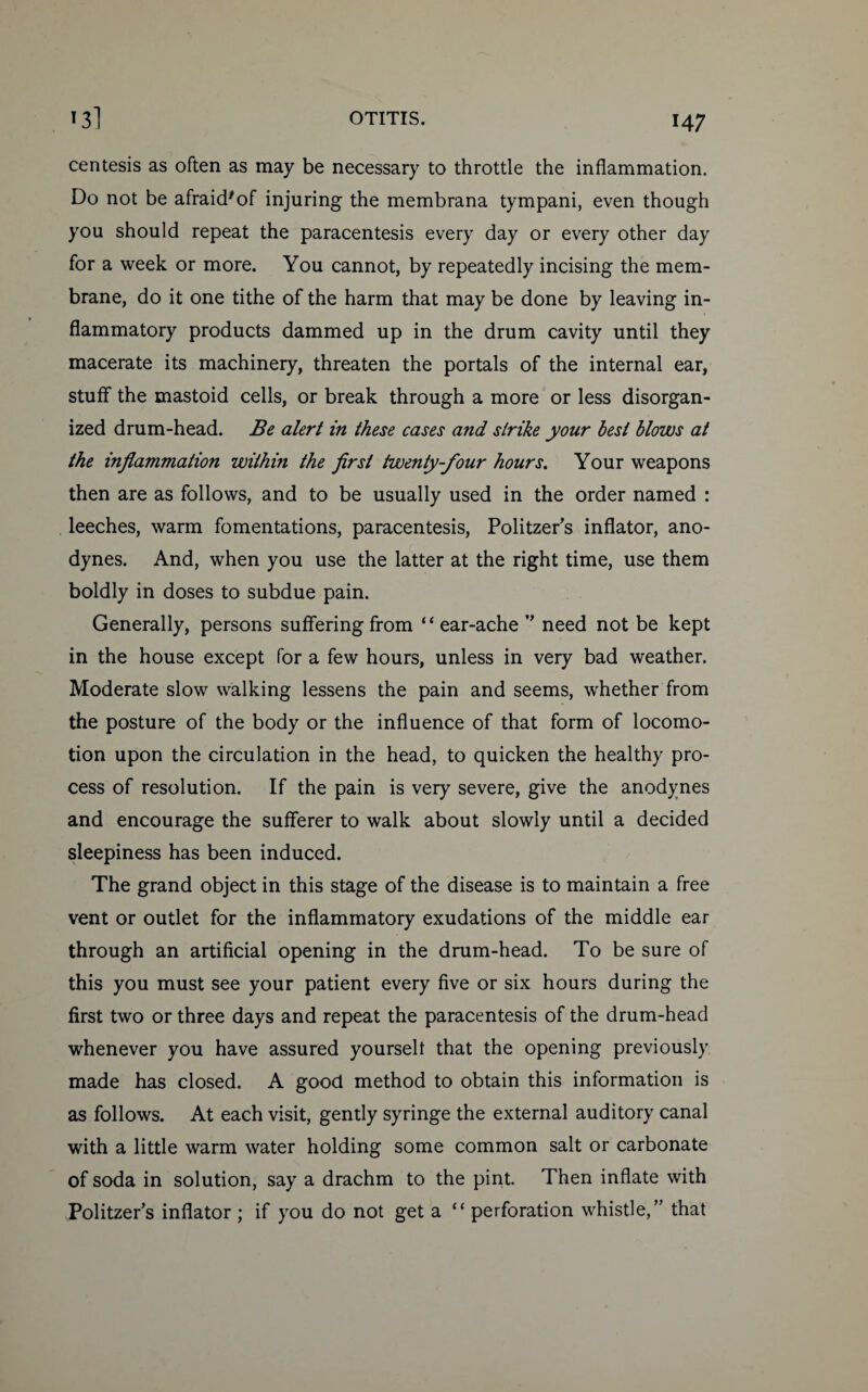 centesis as often as may be necessary to throttle the inflammation. Do not be afraid'of injuring the membrana tympani, even though you should repeat the paracentesis every day or every other day for a week or more. You cannot, by repeatedly incising the mem¬ brane, do it one tithe of the harm that may be done by leaving in¬ flammatory products dammed up in the drum cavity until they macerate its machinery, threaten the portals of the internal ear, stuff the mastoid cells, or break through a more or less disorgan¬ ized drum-head. Be alert in these cases and strike your best blows at the inflammation within the first twenty-four hours. Your weapons then are as follows, and to be usually used in the order named : leeches, warm fomentations, paracentesis, Politzer’s inflator, ano¬ dynes. And, when you use the latter at the right time, use them boldly in doses to subdue pain. Generally, persons suffering from “ear-ache ” need not be kept in the house except for a few hours, unless in very bad weather. Moderate slow walking lessens the pain and seems, whether from the posture of the body or the influence of that form of locomo¬ tion upon the circulation in the head, to quicken the healthy pro¬ cess of resolution. If the pain is very severe, give the anodynes and encourage the sufferer to walk about slowly until a decided sleepiness has been induced. The grand object in this stage of the disease is to maintain a free vent or outlet for the inflammatory exudations of the middle ear through an artificial opening in the drum-head. To be sure of this you must see your patient every five or six hours during the first two or three days and repeat the paracentesis of the drum-head whenever you have assured yourselt that the opening previously made has closed. A good method to obtain this information is as follows. At each visit, gently syringe the external auditory canal with a little warm water holding some common salt or carbonate of soda in solution, say a drachm to the pint. Then inflate with Politzer’s inflator ; if you do not get a “ perforation whistle,’’ that