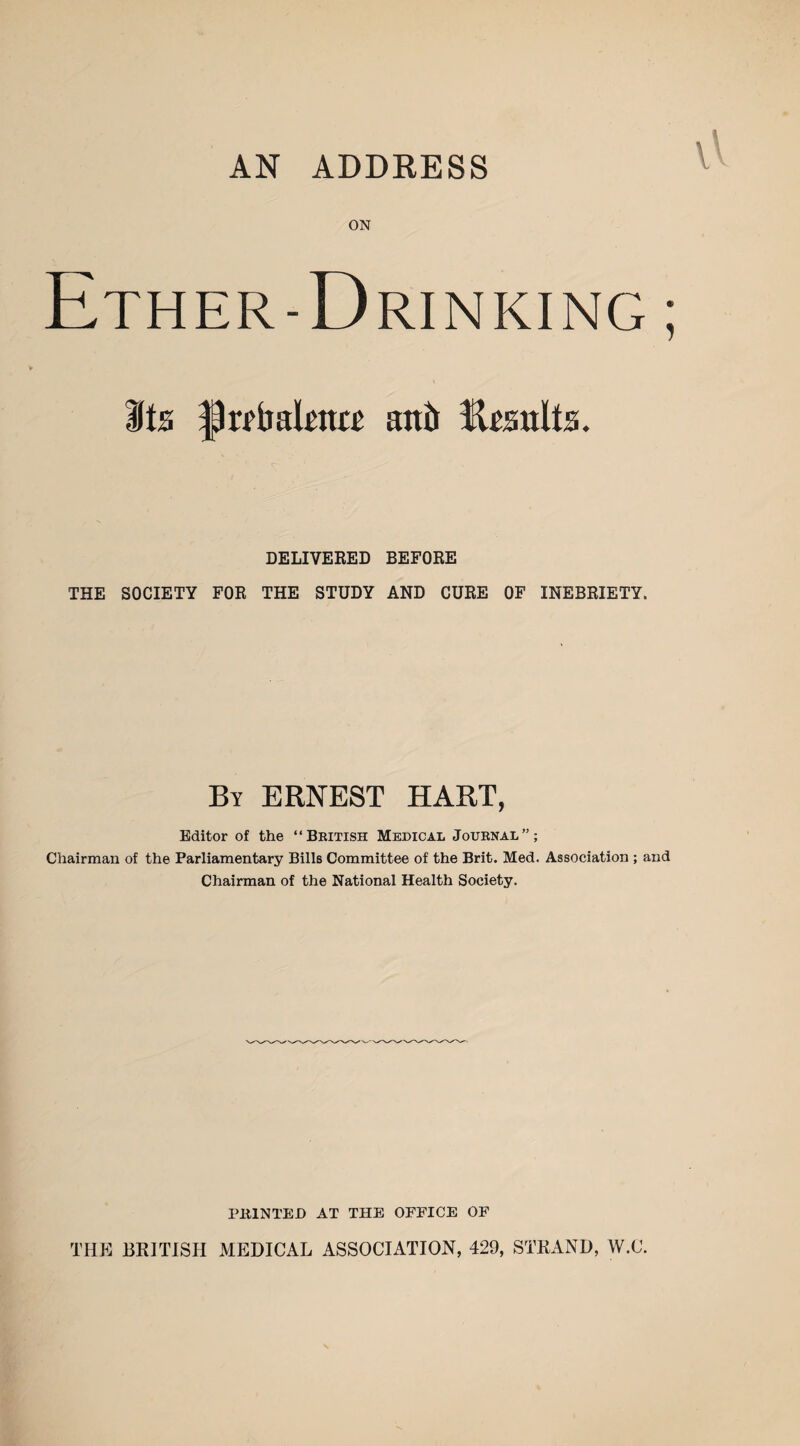 AN ADDRESS ON Ether-Drinking ; Its f)r?tmkn« an& Results. DELIVERED BEFORE THE SOCIETY FOR THE STUDY AND CURE OF INEBRIETY. By ERNEST HART, Editor of the “British Medical Journal”; Chairman of the Parliamentary Bills Committee of the Brit. Med. Association ; and Chairman of the National Health Society. PRINTED AT THE OFFICE OF THE BRITISH MEDICAL ASSOCIATION, 429, STRAND, W.C.