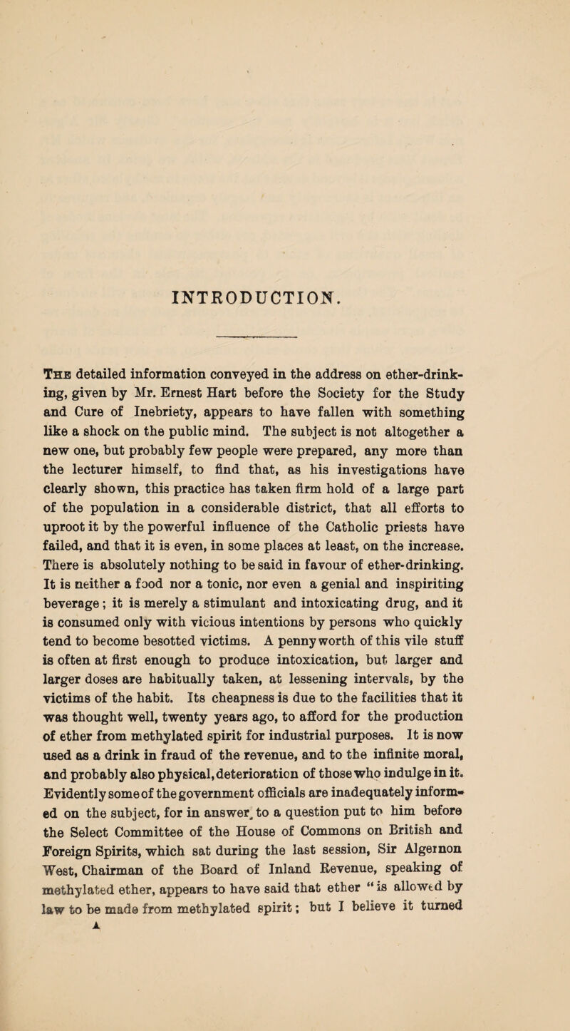 INTRODUCTION. The detailed information conveyed in the address on ether-drink¬ ing, given by Mr. Ernest Hart before the Society for the Study and Cure of Inebriety, appears to have fallen with something like a shock on the public mind. The subject is not altogether a new one, but probably few people were prepared, any more than the lecturer himself, to find that, as his investigations have clearly shown, this practice has taken firm hold of a large part of the population in a considerable district, that all efforts to uproot it by the powerful influence of the Catholic priests have failed, and that it is even, in some places at least, on the increase. There is absolutely nothing to be said in favour of ether-drinking. It is neither a food nor a tonic, nor even a genial and inspiriting beverage; it is merely a stimulant and intoxicating drug, and it is consumed only with vicious intentions by persons who quickly tend to become besotted victims. A penny worth of this vile stuff is often at first enough to produce intoxication, but larger and larger doses are habitually taken, at lessening intervals, by the victims of the habit. Its cheapness is due to the facilities that it was thought well, twenty years ago, to afford for the production of ether from methylated spirit for industrial purposes. It is now used as a drink in fraud of the revenue, and to the infinite moral, and probably also physical, deterioration of those who indulge in it. Evidently some of the government officials are inadequately inform¬ ed on the subject, for in answer, to a question put to him before the Select Committee of the House of Commons on British and Foreign Spirits, which sat during the last session, Sir Algernon West, Chairman of the Board of Inland Revenue, speaking of methylated ether, appears to have said that ether “ is allowed by law to be made from methylated spirit; but I believe it turned JL