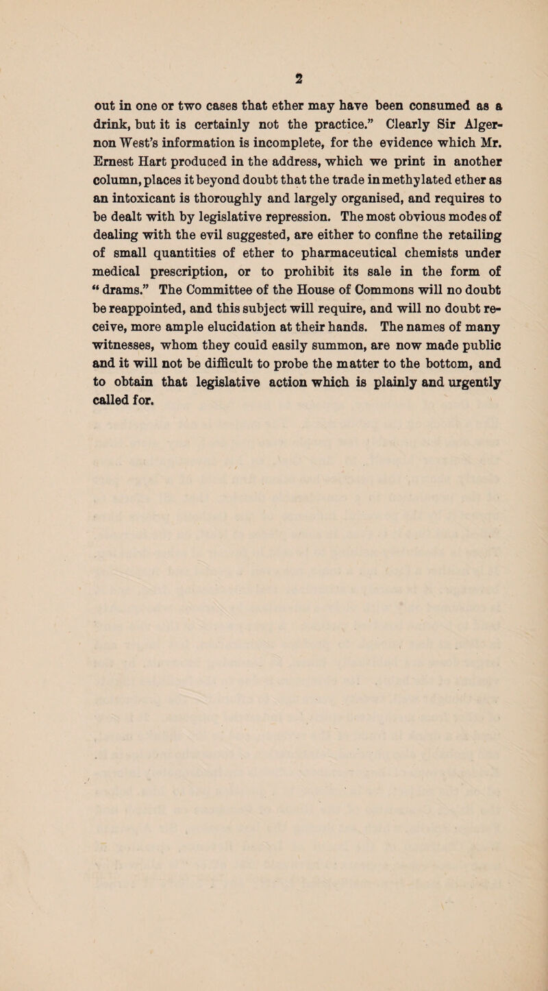 out in one or two cases that ether may have been consumed as a drink, but it is certainly not the practice.” Clearly Sir Alger¬ non West’s information is incomplete, for the evidence which Mr. Ernest Hart produced in the address, which we print in another column, places it beyond doubt that the trade in methylated ether as an intoxicant is thoroughly and largely organised, and requires to be dealt with by legislative repression. The most obvious modes of dealing with the evil suggested, are either to confine the retailing of small quantities of ether to pharmaceutical chemists under medical prescription, or to prohibit its sale in the form of “ drams.” The Committee of the House of Commons will no doubt be reappointed, and this subject will require, and will no doubt re¬ ceive, more ample elucidation at their hands. The names of many witnesses, whom they could easily summon, are now made public and it will not be difficult to probe the matter to the bottom, and to obtain that legislative action which is plainly and urgently called for.