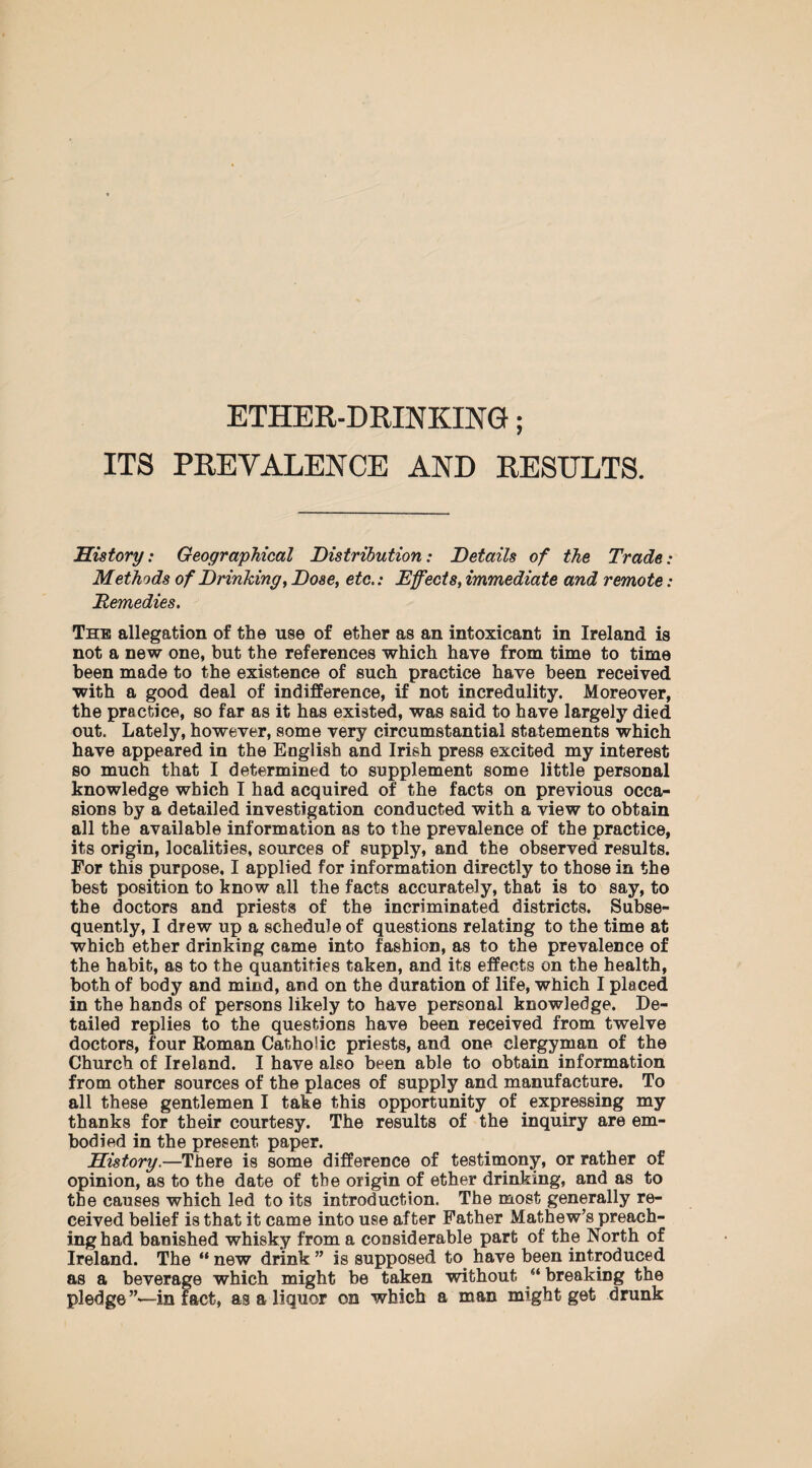 ETHER-DRINKING; ITS PREVALENCE AND RESULTS. History: Geographical Distribution: Details of the Trade: Methods of Drinking, Dose, etc.: Effects, immediate and remote: Remedies. The allegation of the use of ether as an intoxicant in Ireland is not a new one, but the references which have from time to time been made to the existence of such practice have been received with a good deal of indifference, if not incredulity. Moreover, the practice, so far as it has existed, was said to have largely died out. Lately, however, some very circumstantial statements which have appeared in the Eoglish and Irish press excited my interest so much that I determined to supplement some little personal knowledge which I had acquired of the facts on previous occa¬ sions by a detailed investigation conducted with a view to obtain all the available information as to the prevalence of the practice, its origin, localities, sources of supply, and the observed results. For this purpose, I applied for information directly to those in the best position to know all the facts accurately, that is to say, to the doctors and priests of the incriminated districts. Subse¬ quently, I drew up a schedule of questions relating to the time at which ether drinking came into fashion, as to the prevalence of the habit, as to the quantities taken, and its effects on the health, both of body and mind, and on the duration of life, which I placed in the hands of persons likely to have personal knowledge. De¬ tailed replies to the questions have been received from twelve doctors, four Roman Catholic priests, and one clergyman of the Church of Ireland. I have also been able to obtain information from other sources of the places of supply and manufacture. To all these gentlemen I take this opportunity of expressing my thanks for their courtesy. The results of the inquiry are em¬ bodied in the present paper. History.—There is some difference of testimony, or rather of opinion, as to the date of the origin of ether drinking, and as to the causes which led to its introduction. The most generally re¬ ceived belief is that it came into use after Father Mathew’s preach¬ ing had banished whisky from a considerable part of the North of Ireland. The “ new drink ” is supposed to have been introduced as a beverage which might be taken without “ breaking the pledge in fact, as a liquor on which a man might get drunk