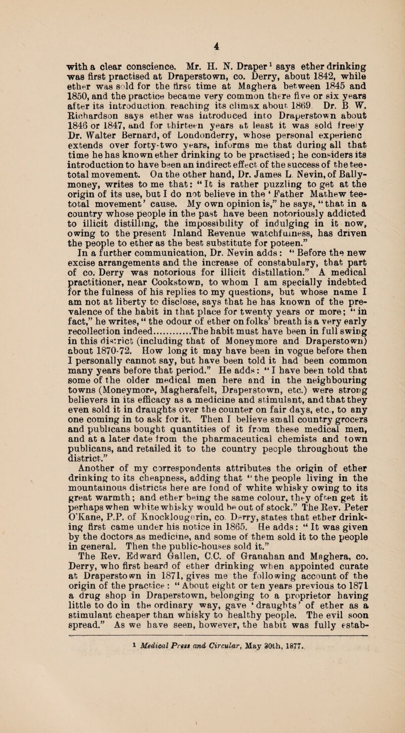 with a clear conscience. Mr. H. N. Draper1 says ether drinking was first practised at Draperstown, co. Derry, about 1842, while ether was sold for the tirsc time at Maghera between 1845 and 1850, and the practice became very common there five or six years after its introduction reaching its climax about 1809 Dr. B W. Richardson says ether was introduced into Draperstown about 1846 or 1847, »nd for thirteen years at least it was sold free!y Dr. Walter Bernard, of Londonderry, whose personal experienc extends over forty-two years, informs me that during all that time he has known ether drinking to be practised; he considers its introduction to have been an indirect effect of the success of the tee¬ total movement. On the other hand, Dr. James L Nevin, of Bally- money, writes tome that: “It is rather puzzling to get at the origin of its use, but I do not believe in the ‘ Father Mathew tee¬ total movement’ cause. My own opinion is,” he says, “that in a country whose people in the past have been notoriously addicted to illicit distilling, the impossibility of indulging in it now, owing to the present Inland Revenue watchfulness, has driven the people to ether as the best substitute for poteen.” In a further communication, Dr. Nevin adds: “ Before the new excise arrangements and the increase of constabulary, that part of co. Derry was notorious for illicit distillation.” A medical practitioner, near Cookstown, to whom I am specially indebted for the fulness of his replies to my questions, but whose name I am not at liberty to disclose, says that he has known of the pre¬ valence of the habit in that place for twenty years or more; “ in fact,” he writes, “ the odour of ether on folks’ breath is a very early recollection indeed.The habit must have been in full swing in this district (including that of Moneymore and Draperstown) about 1870-72. How long it may have been in vogue before then I personally cannot say, but have been told it had been common many years before that period.” He adds: “ I have been told that some of the older medical men here and in the neighbouring towns (Moneymore, Magherafelt, Draperstown, etc.) were strong believers in its efficacy as a medicine and stimulant, and that they even sold it in draughts over the counter on fair days, etc., to any one coming in to ask for it. Then I believe small country grocers and publicans bought quantities of it from these medical men, and at a later date from the pharmaceutical chemists and town publicans, and retailed it to the country people throughout the district.” Another of my correspondents attributes the origin of ether drinking to its cheapness, adding that “the people living in the mountainous districts here are fond of white whisky owing to its great warmth; and ether being the same colour, they often get it perhaps when white whisky would be out of stock.” The Rev. Peter O’Kane, P.P. of Knocklougnrin, co D*rry, states that ether drink¬ ing first came under his notice in 1865. He adds: “ It was given by the doctors as medicine, and some of them sold it to the people in general. Then the public-houses sold it.” The Rev. Edward Oallen, C.C. of Granahan and Maghera, co. Derry, who first beard of ether drinking when appointed curate at Draperstown in 1871, gives me the following account of the origin of the practice : “ About eight or ten years previous to 1871 a drug shop in Draperstown, belonging to a proprietor having little to do in the ordinary way, gave ‘draughts’ of ether as a stimulant cheaper than whisky to healthy people. The evil soon spread.” As we have seen, however, the habit was fully estab- l Medical Press and Circular, May 30th, 1877^ i