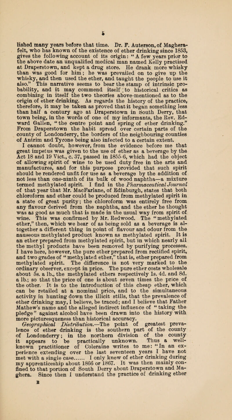 iished many years before that time. Dr. F. Auterson, of Maghera- felt, who has known of the existence of ether drinking since 1853, gives the following account of its origin: “ A few years prior to the above date an unqualified medical man named Kelly practised at Draperstown, and kept a drug store. He drank more whisky than was good for him; he was prevailed on to give up the whisky, and then used the ether, and taught the people to use it al80.,, This narrative seems to bear the stamp of intrinsic pro¬ bability, and it may commend itself to historical critics as combining in itself the two theories above-mentioned as to the origin of ether drinking. As regards the history of the practice, therefore, it may be taken as proved that it began something less than half a century ago at Draperstown in South Derry, that town being, in the words of one of my informants, the Rev. Ed¬ ward Gallen, “ the centre point and spring of ether drinking.” From Draperstown the habit spread over certain parts of the county of Londonderry, the borders of the neighbouring counties of Antrim and Tyrone being also infected to a certain extent. I cannot doubt, however, from the evidence before me that great impetus was given to the use of ether as a beverage by the Act 18 and 19 Viet., c. 37, passed in 1855-6, which had the object of allowing spirit of wine to be used duty free in the arts and manufactures, and for this purpose provided that such spirit should be rendered unfit for use as a beverage by the addition of not less than one-ninth of its bulk of wood naphtha—a mixture termed methylated spirit. I find in the Pharmaceutical Journal of that year that Mr. MacFarlane, of Edinburgh, states that both chloroform and ether could be produced from methylated spirit in a state of great purity; the chloroform was entirely free from any flavour derived from the naphtha, and the ether he thought was as good as much that is made in the usual way from spirit of wine. This was confirmed by Mr. Redwood. The “methylated ether,” then, which we hear of as being sold as a beverage is al¬ together a different thing in point of flavour and odour from the nauseous methylated product known as methylated spirit. It is an ether prepared from methylated spirit, but in which nearly all the methyl products have been removed by purifying processes. I have here, however, the pure ether prepared from rectified spirit, and two grades of “ methylated ether,” that is, ether prepared from methylated spirit. The difference is not very marked to the ordinary observer, except in price. The pure ether costs wholesale about 5s. a lb., the methylated ethers respectively Is. 4d. and 8d„ alb.; so that the price of one is about seven times the price of the other. It is to the introduction of this cheap ether, which can be retailed at a nominal price, and to the simultaneous activity in hunting down the illicit stills, that the prevalence of ether drinking may, I believe, be traced; and I believe that Father Mathew’s name and the alleged indirect influence of “ taking the pledge” against alcohol have been drawn into the history with more picturesqueness than historical accuracy. Geographical Distribution.—The point of greatest preva¬ lence of ether drinking is the southern part of the county of Londonderry; in the northern division of the county it appears to be practically unknown. Thus a well- known practitioner of Coleraine writes to me: “ In an ex¬ perience extending over the last seventeen years I have not met with a single case. I only knew of ether drinking during my apprenticeship about 1866 or 1867. It was then mainly con¬ fined to that portion of South Derry about Draperstown and Ma- ghera. Since then I understand the practice of drinking ether