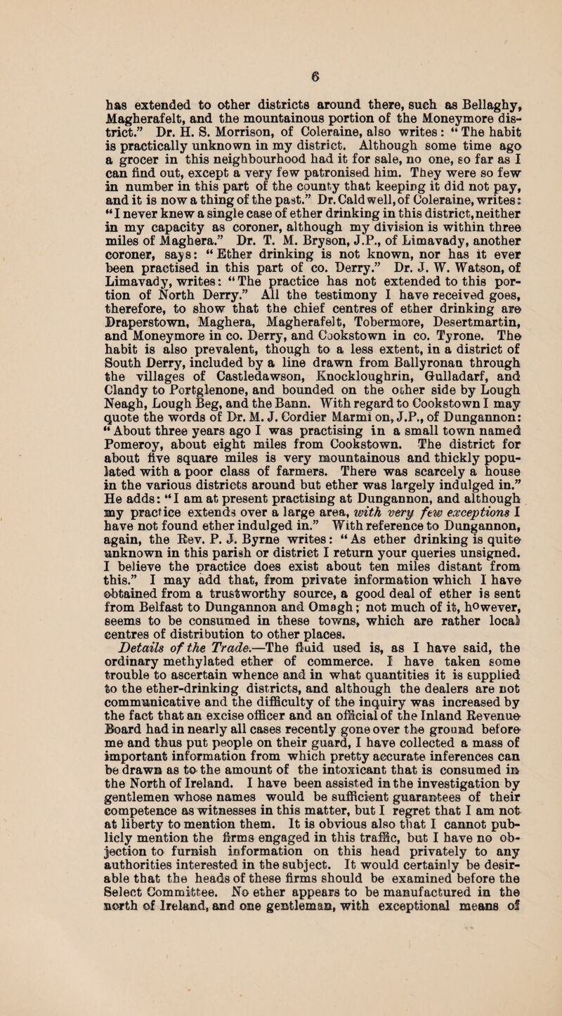 has extended to other districts around there, such as Bellaghy, Magherafelt, and the mountainous portion of the Moneymore dis¬ trict.” Dr. H. S. Morrison, of Coleraine, also writes : “ The habit is practically unknown in my district. Although some time ago a grocer in this neighbourhood had it for sale, no one, so far as I can find out, except a very few patronised him. They were so few in number in this part of the county that keeping it did not pay, and it is now a thing of the past.” Dr. Cald well, of Coleraine, writes: “I never knew a single case of ether drinking in this district,neither in my capacity as coroner, although my division is within three miles of Maghera.” Dr. T. M. Bryson, J.P., of Limavady, another coroner, says: “Ether drinking is not known, nor has it ever been practised in this part of co. Derry.” Dr. J. W. Watson, of Limavady, writes: “The practice has not extended to this por¬ tion of North Derry.” All the testimony I have received goes, therefore, to show that the chief centres of ether drinking are Braperstown, Maghera, Magherafelt, Tobermore, Desertmartin, and Moneymore in co. Derry, and Cookstown in co. Tyrone. The habit is also prevalent, though to a less extent, in a district of South Derry, included by a line drawn from Ballyronan through the villages of Castledawson, Knockloughrin, Gulladarf, and Clandy to Portglenone, and bounded on the ocher side by Lough Neagh, Lough Beg, and the Bann. With regard to Cookstown I may quote the words of Dr. M. J. Cordier Marmi on, J.P., of Dungannon: “ About three years ago I was practising in a small town named Pomeroy, about eight miles from Cookstown. The district for about five square miles is very mountainous and thickly popu¬ lated with a poor class of farmers. There was scarcely a house in the various districts around but ether was largely indulged in.” He adds: “I am at present practising at Dungannon, and although my practice extends over a large area, with very few exceptions I have not found ether indulged in.” With reference to Dungannon, again, the Bev. P. J. Byrne writes: “ As ether drinking is quite unknown in this parish or district I return your queries unsigned. I believe the practice does exist about ten miles distant from this.” I may add that, from private information which I have obtained from a trustworthy source, a good deal of ether is sent from Belfast to Dungannon and Omagh; not much of it, however, seems to be consumed in these towns, which are rather local centres of distribution to other places. Details of the Trade.—The fluid used is, as I have said, the ordinary methylated ether of commerce. I have taken some trouble to ascertain whence and in what quantities it is supplied to the ether-drinkiog districts, and although the dealers are not communicative and the difficulty of the inquiry was increased by the fact that an excise officer and an official of the Inland Revenue Board had in nearly all cases recently gone over the ground before me and thus put people on their guard, I have collected a mass of important information from which pretty accurate inferences can be drawn as to the amount of the intoxicant that is consumed in the North of Ireland. I have been assisted in the investigation by gentlemen whose names would be sufficient guarantees of their competence as witnesses in this matter, but I regret that I am not at liberty to mention them. It is obvious also that I cannot pub¬ licly mention the firms engaged in this traffic, but I have no ob¬ jection to furnish information on this head privately to any authorities interested in the subject. It would certainly be desir¬ able that the heads of these firms should be examined before the Select Committee. No ether appears to be manufactured in the north of Ireland, and one gentleman, with exceptional means of