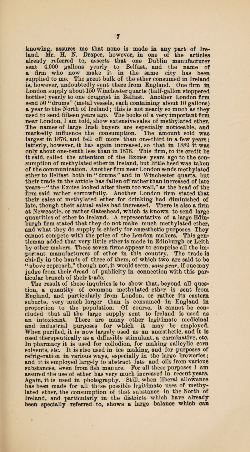 knowing, assures me that none is made in any part of Ire¬ land. Mr. H. N. Draper, however, in one of the articles already referred to, asserts that one Dublin manufacturer sent 4,000 gallons yearly to Belfast, and the name of a firm who now make it in the same city has been supplied to me. The great bulk of the ether consumed in Ireland is, however, undoubtedly sent there from England. One firm in London supply about 150 Winchester quarts (half-gallon stoppered bottles) yearly to one druggist in Belfast. Another London firm send 50 “drums” (metal vessels, each containing about 10 gallons) a year to the North of Ireland; this is not nearly so much as they used to send fifteen years ago. The books of a very important firm near London, I am told, show extensive sales of methylated ether. The names of large Irish buyers are especially noticeable, and markedly influence the consumption. The amount sold was largest in 1876, and fell off more than one-third in a few years; latterly, however, it has again increased, so that in 1889 it was only about one-tenth less than in 1876. This firm, to its credit be it said, called the attention of the Excise years ago to the con¬ sumption of methylated ether in Ireland, but little heed was taken of the communication. Another firm near London sends methylated ether to Belfast both in “ drums ” and in Winchester quarts, but their trade in the article has fallen off rather than increased of late years—“ the Excise looked after them too well,” as the head of the firm said rather sorrowfully. Another London firm stated that their sales of methylated ether for drinking had diminished of late, though their actual sales had increased. There is also a firm at Newcastle, or rather Gateshead, which is known to send large quantities of ether to Ireland. A representative of a large Edin¬ burgh firm stated that they do not make much methylated ether, and what they do supply is chiefly for anaesthetic purposes. They cannot compete with the price of the London makers. This gen¬ tleman added that very little ether is made in Edinburgh or Leith by other makers. These seven firms appear to comprise all the im¬ portant manufacturers of ether in this country. The trade is chiefly in the hands of three of them, of which two are said to be “ above reproach,” though not, it would seem, sanspeur, if one may judge from their dread of publicity in connection with this par¬ ticular branch of their trade. The result of these inquiries is to show that, beyond all ques¬ tion, a quantity of common methylated ether is sent from England, and particularly from London, or rather its eastern suburbs, very much larger than is consumed in England in proportion to the population. Of course, it cannot be con¬ cluded that all the large supply sent to Ireland is used as an intoxicant. There are many other legitimate medicinal and industrial purposes for which it may be employed. When purified, it is now largely used as an anaesthetic, and it is used therapeutically as a diffusible stimulant, a carminative, etc. In pharmacy it is used for collodion, for making salicylic corn solvents, etc. It is also used in ice making, and for purposes of refrigeration in various ways, especially in the large breweries; and it is employed largely to abstract fats and oils from various substances, even from fish manure. For all these purposes I am assured the use of ether has very much increased in recent years. Again, it is used in photography. Still, when liberal allowance has been made for all th< se possible legitimate uses of methy¬ lated ether, the consumption of that substance in the North of Ireland, and particularly in the districts which have already been specially referred to, shows a large balance which can