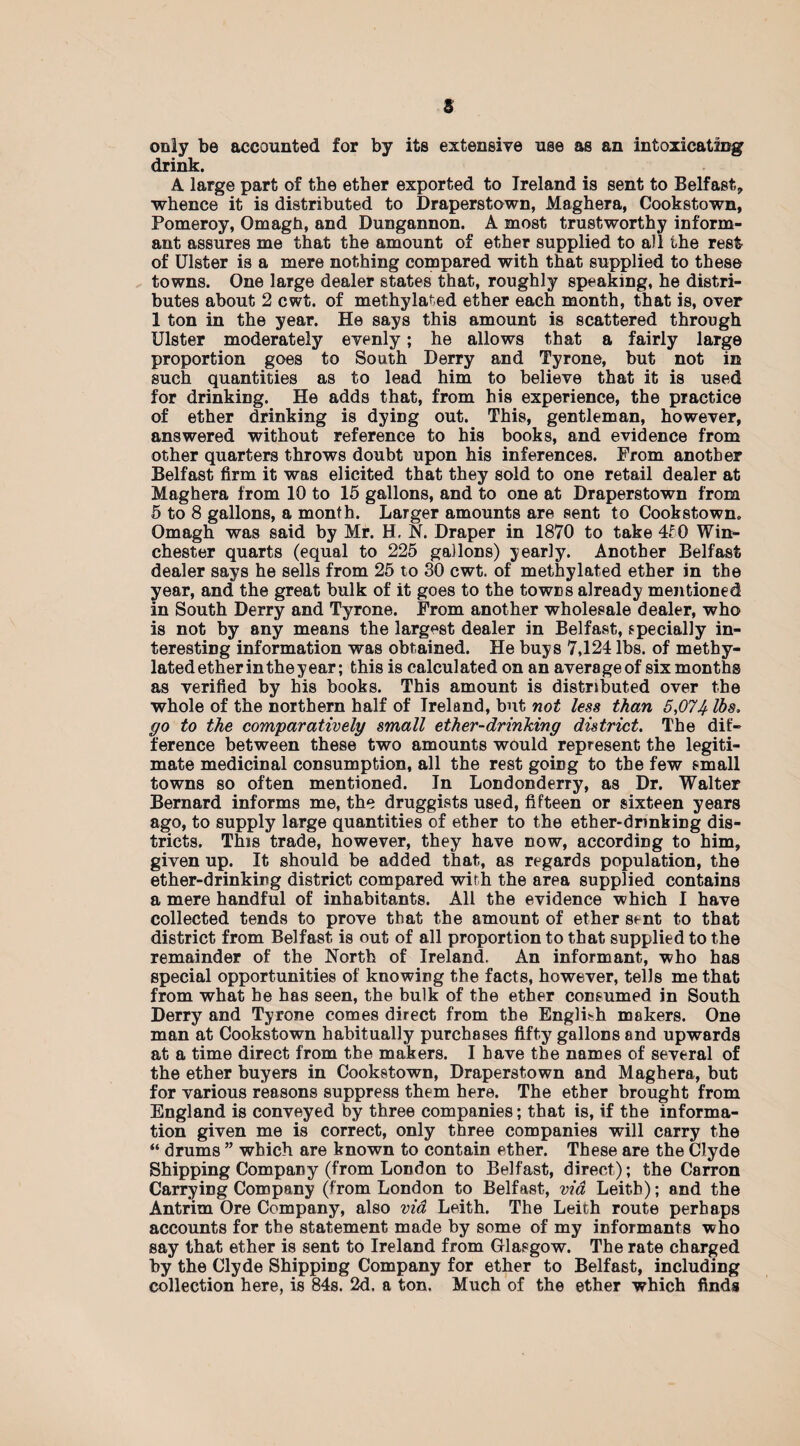 only be accounted for by its extensive use as an intoxicating drink. A large part of the ether exported to Ireland is sent to Belfast, whence it is distributed to Draperstown, Maghera, Cookstown, Pomeroy, Omagh, and Dungannon. A most trustworthy inform¬ ant assures me that the amount of ether supplied to all the rest of Ulster is a mere nothing compared with that supplied to these towns. One large dealer states that, roughly speaking, he distri¬ butes about 2 cwt. of methylated ether each month, that is, over 1 ton in the year. He says this amount is scattered through Ulster moderately evenly; he allows that a fairly large proportion goes to South Derry and Tyrone, but not in such quantities as to lead him to believe that it is used for drinking. He adds that, from his experience, the practice of ether drinking is dying out. This, gentleman, however, answered without reference to his books, and evidence from other quarters throws doubt upon his inferences. Prom another Belfast firm it was elicited that they sold to one retail dealer at Maghera from 10 to 15 gallons, and to one at Draperstown from 5 to 8 gallons, a month. Larger amounts are sent to Cookstown, Omagh was said by Mr. H, N. Draper in 1870 to take 4f0 Win¬ chester quarts (equal to 225 gallons) yearly. Another Belfast dealer says he sells from 25 to 30 cwt. of methylated ether in the year, and the great bulk of it goes to the towns already mentioned in South Derry and Tyrone. Prom another wholesale dealer, who is not by any means the largest dealer in Belfast, specially in¬ teresting information was obtained. He buys 7,124 lbs. of methy¬ lated ether in the year; this is calculated on an average of six months as verified by his books. This amount is distributed over the whole of the northern half of Ireland, but not less than 5,074 lbs. go to the comparatively small ether-drinking district. The dif¬ ference between these two amounts would represent the legiti¬ mate medicinal consumption, all the rest goiDg to the few small towns so often mentioned. In Londonderry, as Dr. Walter Bernard informs me, the druggists used, fifteen or sixteen years ago, to supply large quantities of ether to the ether-drinking dis¬ tricts. This trade, however, they have now, according to him, given up. It should be added that, as regards population, the ether-drinking district compared with the area supplied contains a mere handful of inhabitants. All the evidence which I have collected tends to prove that the amount of ether sent to that district from Belfast is out of all proportion to that supplied to the remainder of the North of Ireland. An informant, who has special opportunities of knowing the facts, however, tells me that from what he has seen, the bulk of the ether consumed in South Derry and Tyrone comes direct from the English makers. One man at Cookstown habitually purchases fifty gallons and upwards at a time direct from the makers. I have the names of several of the ether buyers in Cookstown, Draperstown and Maghera, but for various reasons suppress them here. The ether brought from England is conveyed by three companies; that is, if the informa¬ tion given me is correct, only three companies will carry the “ drums ” which are known to contain ether. These are the Clyde Shipping Company (from London to Belfast, direct); the Carron Carrying Company (from London to Belfast, via Leitb); and the Antrim Ore Company, also via Leith. The Leith route perhaps accounts for the statement made by some of my informants who say that ether is sent to Ireland from Glasgow. The rate charged by the Clyde Shipping Company for ether to Belfast, including collection here, is 84s. 2d. a ton. Much of the ether which finds