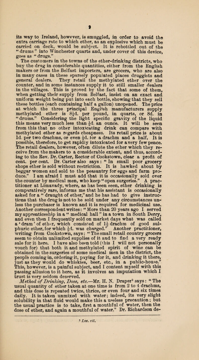 its way to Ireland, however, is smuggled, in order to avoid the extra carriage rate to which ether, as an explosive which must be carried on deck, would be subject. It is rebottled out of the “ drums” into Winchester quarts and, under cover of this device, goes as “ drugs.” The customers in the towns of the ether-drinking districts, who buy the drug in considerable quantities, either from the English makers or from the Belfast importers, are grocers, who are also in many cases in these sparsely populated places druggists and general dealers. They retail the methylated ether over the counter, and in some instances supply it to still smaller dealers in the villages. This is proved by the fact that some of them, when getting their supply from Belfast, insist on an exact and uniform weight being put into each bottle, showing that they sell these bottles (each containing half a gallon) unopened. The price at which the three principal English manufacturers supply methylated ether is 8fd. per pound, in quarts, or 8d. in “drums.” Considering the light specific gravity of the liquid this means very much less than fd. an ounce. It will be seen from this that no other intoxicating drink can compare with methylated ether as regards cheapness. Its retail price is about Id. per two drachms, or even fd. lor a drachm and a half. It is possible, therefore, to get rapidly intoxicated for a very few pence. The retail dealers, however, often dilute the ether which they re¬ ceive from the makers to a considerable extent, and thus, accord¬ ing to the Rev. Dr. Carter, Rector of Cookstown, clear a profit of cent, per cent. Dr. Carter also says : “ In small poor grocery shops ether is sold without restriction. It is hawked about by beggar women and sold to the peasantry for eggs and farm pro¬ duce.” I am afraid I must add that it is occasionally sold over the counter by medical men, who keep “ open surgeries.” A prac¬ titioner at Limavady, where, as has been seen, ether drinking is comparatively rare, informs me that his assistant is occasionally asked for a “ draught of ether,” and he has had to give instruc¬ tions that the drug is not to be sold under any circumstances un¬ less the purchaser is known and it is required for medicinal use. Another correspondent writes: “ More than 20 years ago I served my apprenticeship in a “ medical hall ” in a town in South Derry, and even then I frequently sold on market days what was called a ‘ dram ’ of eth*-r, which consisted of If drachm of good sul¬ phuric ether, for which fd. was charged.” Another practitioner, writing from Cookstown, says; “Thesmall retail country grocers seem to obtain unlimited supplies of it and to find a very ready sale for it here. I have also been told (this I will not personally vouch for) that both it and methylated spirit of wine can be obtained in the surgeries of some medical men in the district, the peoplb coming in, ordering it, paying for it, and drinking it there, just as they would do whiskies, beer, etc., in a public-house.” This, however, is a painful subject, and I content myself with this passing allusion to it here, as it involves an imputation which I trust is very seldom deserved. Method of Drinking, Dose, etc.—Mr. H. N. Draper2 says: “ The usual quantity of ether taken at one time is from 2 to 4 drachms, and this dose is repeated twice, thrice, or even four and six times daily. It is taken unmixed with water; indeed, its very slight solubility in that fluid would make this a useless precaution; but the usual practice is to take, first a mouthful of water, then the dose of ether, and again a mouthful of water.” Dr. Richardson de- 3 Loc. cit.