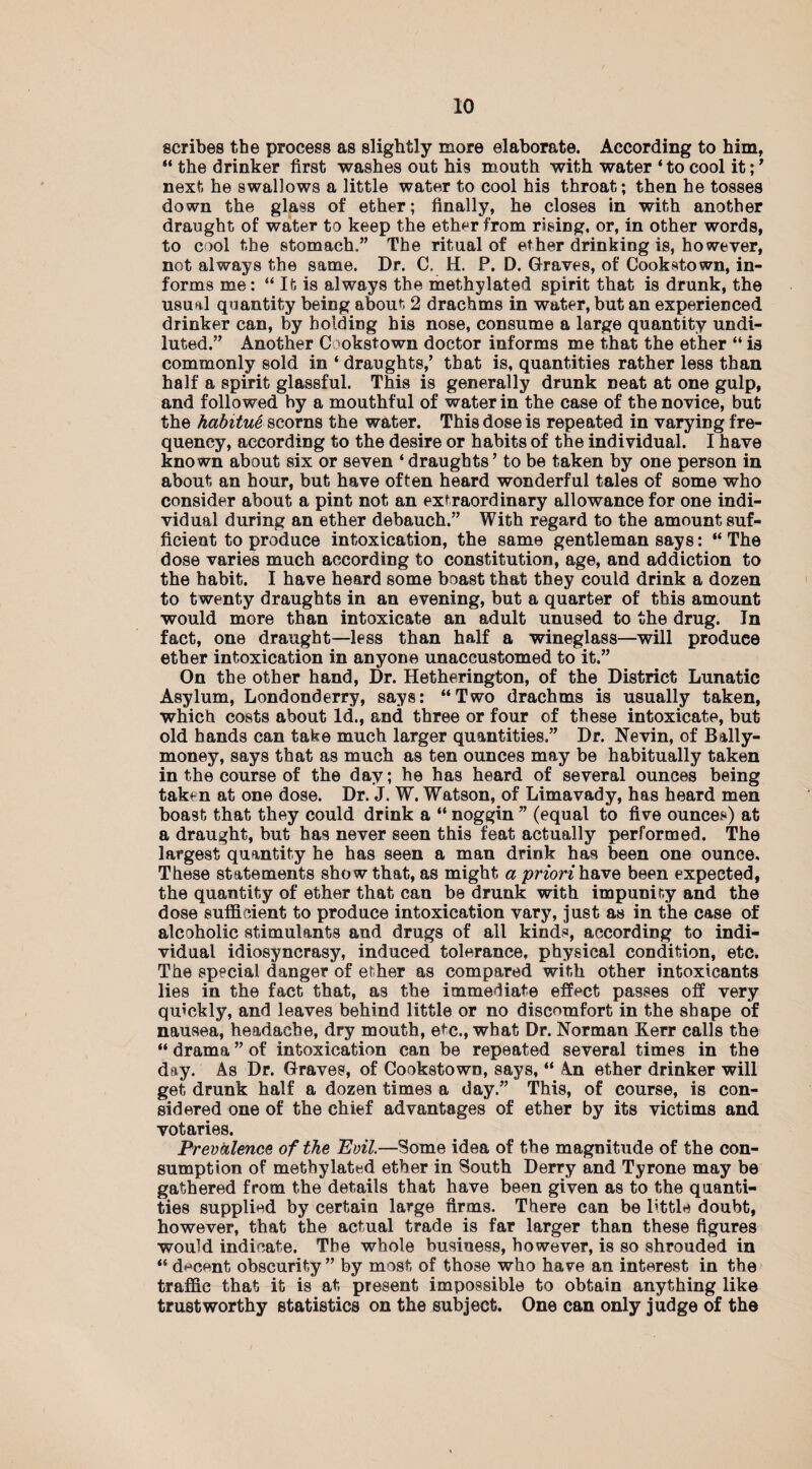 scribes the process as slightly more elaborate. According to him, “ the drinker first washes out his mouth with water ‘ to cool it;7 next he swallows a little water to cool his throat; then he tosses down the glass of ether; finally, he closes in with another draught of water to keep the ether from rising, or, in other words, to cool the stomach.” The ritual of ether drinking is, however, not always the same. Dr. C. H. P. D. Graves, of Cookstown, in¬ forms me: “ It is always the methylated spirit that is drunk, the usual quantity being about 2 drachms in water, but an experienced drinker can, by holding his nose, consume a large quantity undi¬ luted.” Another Cookstown doctor informs me that the ether “ is commonly sold in ‘ draughts,’ that is, quantities rather less than half a spirit glassful. This is generally drunk neat at one gulp, and followed by a mouthful of water in the case of the novice, but the habitue scorns the water. This dose is repeated in varying fre¬ quency, according to the desire or habits of the individual. I have known about six or seven ‘ draughts’ to be taken by one person in about an hour, but have often heard wonderful tales of some who consider about a pint not an extraordinary allowance for one indi¬ vidual during an ether debauch.” With regard to the amount suf¬ ficient to produce intoxication, the same gentleman says: “The dose varies much according to constitution, age, and addiction to the habit. I have heard some boast that they could drink a dozen to twenty draughts in an evening, but a quarter of this amount would more than intoxicate an adult unused to the drug. In fact, one draught—less than half a wineglass—will produce ether intoxication in anyone unaccustomed to it.” On the other hand, Dr. Hetherington, of the District Lunatic Asylum, Londonderry, says: “Two drachms is usually taken, which costs about Id., and three or four of these intoxicate, but old bands can take much larger quantities.” Dr. Nevin, of Bally- money, says that as much as ten ounces may be habitually taken in the course of the day; he has heard of several ounces being taken at one dose. Dr. J. W. Watson, of Limavady, has heard men boast that they could drink a “ noggin ” (equal to five ounces) at a draught, but has never seen this feat actually performed. The largest quantity he has seen a man drink has been one ounce. These statements sho w that, as might a priorihsive been expected, the quantity of ether that can be drunk with impunity and the dose sufficient to produce intoxication vary, just as in the case of alcoholic stimulants and drugs of all kinds, according to indi¬ vidual idiosyncrasy, induced tolerance, physical condition, etc. The special danger of ether as compared with other intoxicants lies in the fact that, as the immediate effect passes off very quickly, and leaves behind little or no discomfort in the shape of nausea, headache, dry mouth, etc., what Dr. Norman Kerr calls the “ drama ” of intoxication can be repeated several times in the day. As Dr. Graves, of Cookstown, says, “ An ether drinker will get drunk half a dozen times a day.” This, of course, is con¬ sidered one of the chief advantages of ether by its victims and votaries. Prevalence of the Evil.—Some idea of the magnitude of the con¬ sumption of methylated ether in South Derry and Tyrone may be gathered from the details that have been given as to the quanti¬ ties supplied by certain large firms. There can be little doubt, however, that the actual trade is far larger than these figures would indicate. The whole business, however, is so shrouded in “ decent obscurity” by most of those who have an interest in the traffic that it is at present impossible to obtain anything like trustworthy statistics on the subject. One can only judge of the