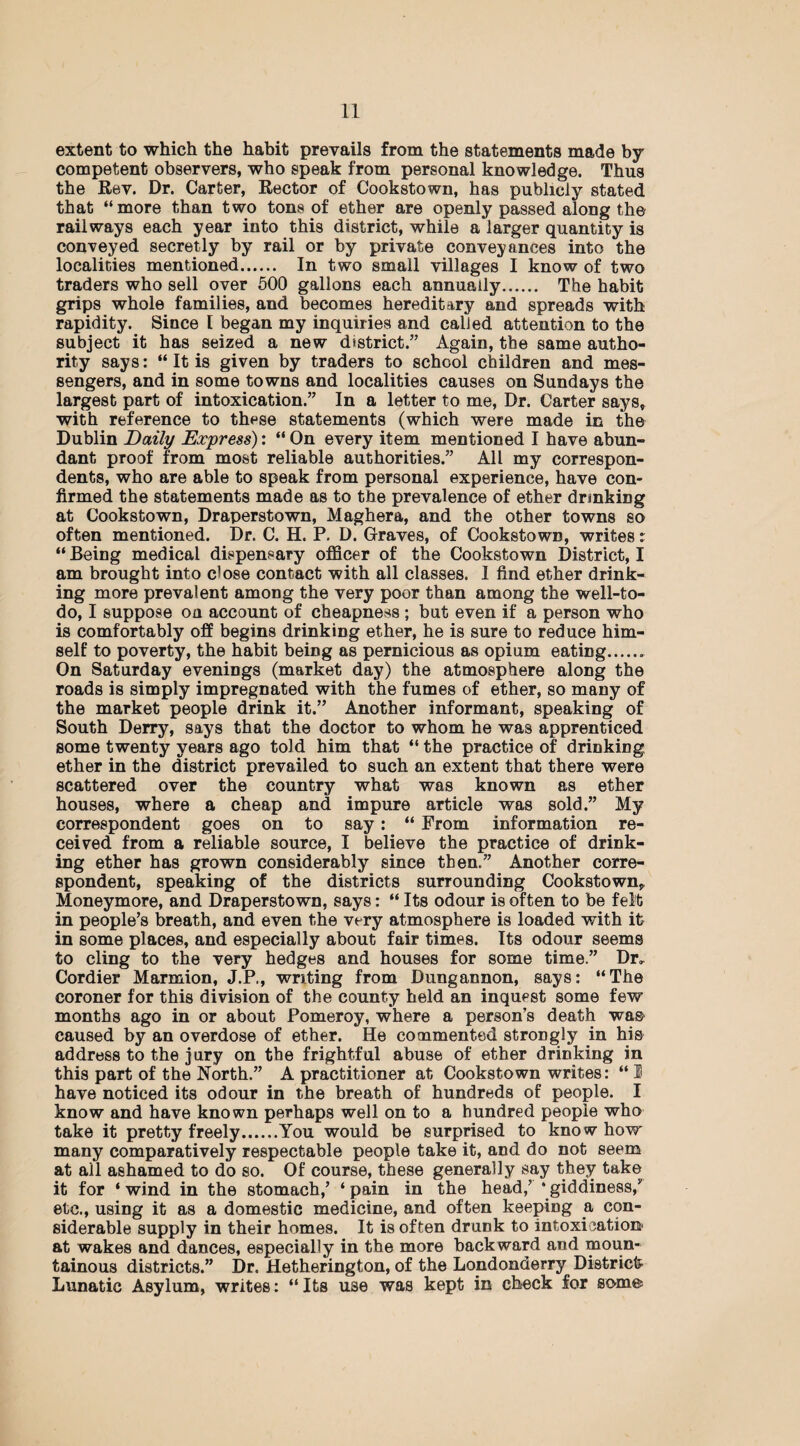 extent to which the habit prevails from the statements made by competent observers, who speak from personal knowledge. Thus the Rev. Dr. Carter, Rector of Cookstown, has publicly stated that “more than two tons of ether are openly passed along the railways each year into this district, while a larger quantity is conveyed secretly by rail or by private conveyances into the localities mentioned. In two small villages I know of two traders who sell over 500 gallons each annually. The habit grips whole families, and becomes hereditary and spreads with rapidity. Since 1 began my inquiries and called attention to the subject it has seized a new district.” Again, the same autho¬ rity says: “ It is given by traders to school children and mes¬ sengers, and in some towns and localities causes on Sundays the largest part of intoxication.” In a letter to me, Dr. Carter says, with reference to these statements (which were made in the Dublin Daily Express): “ On every item mentioned I have abun¬ dant proof from most reliable authorities.” All my correspon¬ dents, who are able to speak from personal experience, have con¬ firmed the statements made as to the prevalence of ether drinking at Cookstown, Draperstown, Maghera, and the other towns so often mentioned. Dr. C. H. P. D. Graves, of Cookstown, writes: “ Being medical dispensary officer of the Cookstown District, I am brought into close contact with all classes. I find ether drink¬ ing more prevalent among the very poor than among the well-to- do, I suppose oa account of cheapness ; but even if a person who is comfortably off begins drinking ether, he is sure to reduce him¬ self to poverty, the habit being as pernicious as opium eating.. On Saturday evenings (market day) the atmosphere along the roads is simply impregnated with the fumes of ether, so many of the market people drink it.” Another informant, speaking of South Derry, says that the doctor to whom he was apprenticed some twenty years ago told him that “ the practice of drinking ether in the district prevailed to such an extent that there were scattered over the country what was known as ether houses, where a cheap and impure article was sold.” My correspondent goes on to say: “ From information re¬ ceived from a reliable source, I believe the practice of drink¬ ing ether has grown considerably since then.” Another corre¬ spondent, speaking of the districts surrounding Cookstown, Moneymore, and Draperstown, says: “ Its odour is often to be felt in people’s breath, and even the very atmosphere is loaded with it in some places, and especially about fair times. Its odour seems to cling to the very hedges and houses for some time.” Dr, Cordier Marmion, J.P., writing from Dungannon, says: “The coroner for this division of the county held an inquest some few months ago in or about Pomeroy, where a person’s death was- caused by an overdose of ether. He commented strongly in his address to the jury on the frightful abuse of ether drinking in this part of the North.” A practitioner at Cookstown writes: “ I have noticed its odour in the breath of hundreds of people. I know and have known perhaps well on to a hundred people who take it pretty freely.You would be surprised to kno w how many comparatively respectable people take it, and do not seem at all ashamed to do so. Of course, these generally say they take it for ‘ wind in the stomach,’ ‘ pain in the head/ ‘ giddiness/ etc., using it as a domestic medicine, and often keeping a con¬ siderable supply in their homes. It is often drunk to intoxication' at wakes and dances, especially in the more backward and moun¬ tainous districts.” Dr. Hetherington, of the Londonderry District? Lunatic Asylum, writes: “ Its use was kept in check for some