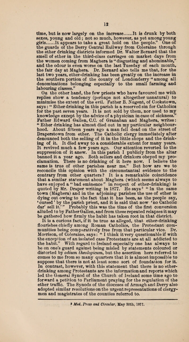 n time, but is now largely on the increase.It is drunk by both sexes, young and old; not so much, however, as yet among young girls.It appears to take a great hold on the people.” One of the guards of the Derry Central Railway from Coleraine through the ether drinking districts informed Dr. Walter Bernard that the smell of ether in the third-class carriages on market days from the women coming from Maghera is “ disgusting and abominable,” and the odour is even worse on the last Tuesday of each month, the fair day at Maghera. Dr. Bernard also tells me that, for the last two years, ether-drinking has been greatly on the increase in the southern portion of the county of Londonderry “ among all denominations belonging especially to the small farming and labouring classes.” On the other hand, the few priests who have favoured me with replies show a tendency (perhaps not altogether unnatural) to minimise the extent of the evil. Father B. Nugent, of Cookstown, says: “ Ether drinking in this parish is a reserved sin for Catholics for the past seven years. It is not sold by them, nor used to my knowledge except by the advice of a physician in case of sickness.” Father Edward Gallen, C.C. of Granahan and Maghera, writes: “ Ether drinking has almost died out in my particular neighbour¬ hood. About fifteen years ago a man fell dead on the street of Draperstown from ether. The Catholic clergy immediately after denounced both the selling of it in the little shops and the drink¬ ing of it. It died away to a considerable extent for many years. It revived much a few years ago. Our attention reverted to the suppression of it anew. In this parish I publicly from the altar banned it a year ago. Both sellers and drinkers obeyed my pro¬ clamation. There is no drinking of it here now. I believe the same is true of other parishes near me.” But how are we to reconcile this opinion with the circumstantial evidence to the contrary from other quarters ? It is a remarkable coincidence that a similar statement about Maghera (which seems always to have enjoyed a “ bad eminence ” in respect of ether-drinking) is quoted by Mr. Draper writing in 1877. He says3 “ In the same town (Maghera) and in the adjoining parishes the use of ether is dying out owing to the fact that it has been, as the people say, ‘cursed ’ by the parish priest, and it is said that now ‘no Catholic dar’ sell it.’ ” Probably this was the time of the first conversion alluded to by Father Gallen, and from these repeated relapses it may be gathered bow firmly the habit has taken root in that district. It is a curious fact, if it be true as alleged, that ether-drinking flourishes chiefly among Roman Catholics, the Protestant com¬ munities being comparatively free from that particular vice. Dr. Morrison, of Coleraine, says: “ I think it very questionable if with the exception of an isolated case Protestants are at all addicted to the habit.” With regard to Ireland especially one has always to be on one’s guard against being misled by statements coloured or distorted by odium theologicum, but the assertion here referred to comes to me from so many quarters that it is almost impossible to suppose that there is not at least some sort of foundation for it. In contrast, however, with this statement that there is no ether¬ drinking among Protestants are the information and reports which led the General Synod of the Church of Ireland some time ago to forward a petition to Parliament praying for the regulation of the ether traffic. The Synods of the dioceses of Armagh and Derry also adopted similar resolutions on the urgent representations of clergy¬ men and magistrates of the counties referred to. * Med. Press and Circular, May 30th, 1877.