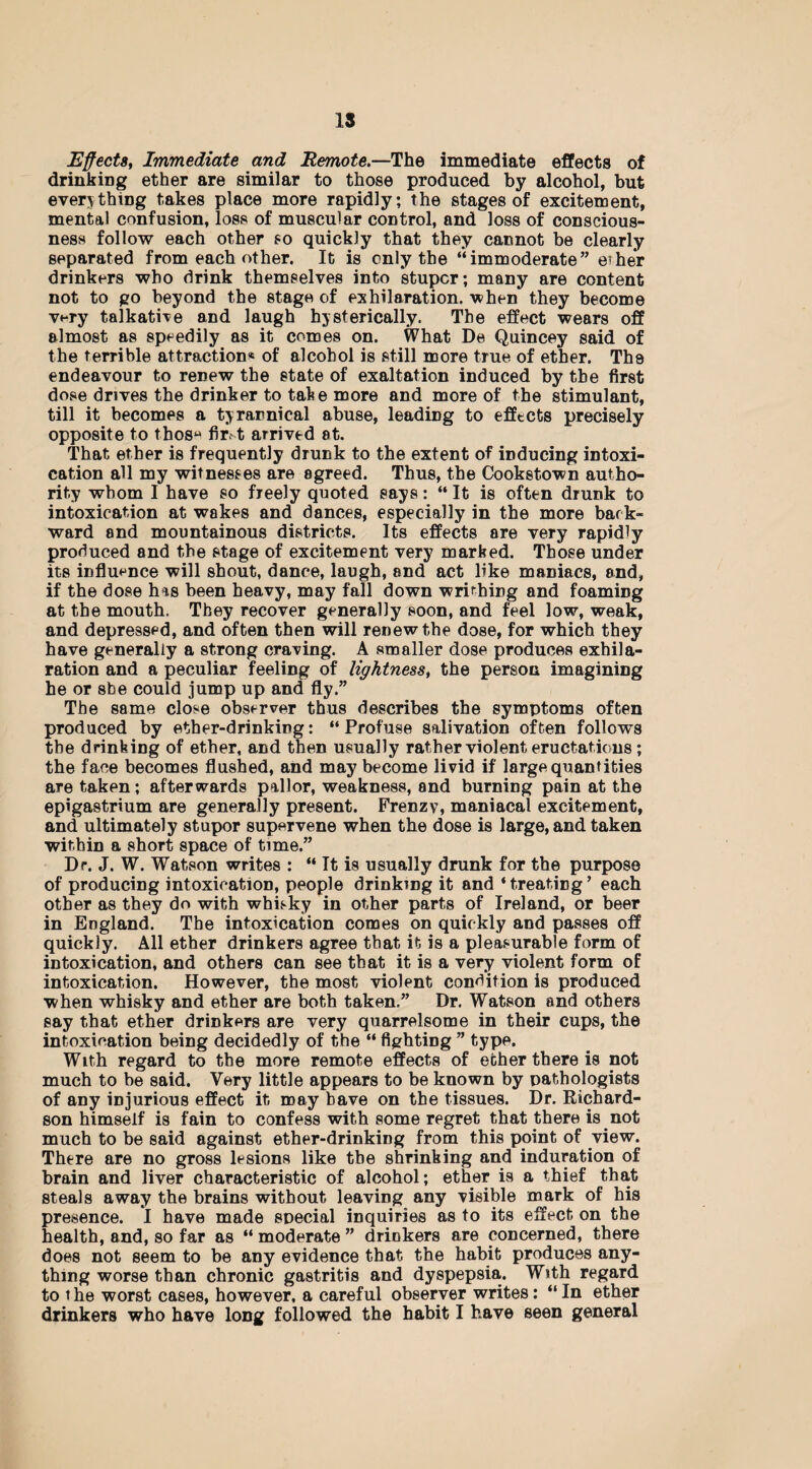 15 Effects, Immediate and Remote.—The immediate effects of drinking ether are similar to those produced by alcohol, but everything takes place more rapidly; the stages of excitement, mental confusion, loss of muscular control, and loss of conscious¬ ness follow each other so quickly that they cannot be clearly separated from each other. It is only the “immoderate” eiher drinkers who drink themselves into stupor; many are content not to go beyond the stage of exhilaration, when they become v*-ry talkative and laugh hysterically. The effect wears off almost as speedily as it comes on. What De Quincey said of the terrible attraction* of alcohol is still more true of ether. Ths endeavour to renew the state of exaltation induced by the first dose drives the drinker to take more and more of the stimulant, till it becomes a tyrannical abuse, leading to effects precisely opposite to thosu fir.t arrived at. That ether is frequently drunk to the extent of inducing intoxi¬ cation all my witnesses are agreed. Thus, the Cookstown autho¬ rity whom I have so freely quoted says: “ It is often drunk to intoxication at wakes and dances, especially in the more back¬ ward and mountainous districts. Its effects are very rapidly produced and the stage of excitement very marked. Those under its influence will shout, dance, laugh, and act like maniacs, and, if the dose has been heavy, may fall down writhing and foaming at the mouth. They recover generally soon, and feel low, weak, and depressed, and often then will renew the dose, for which they have generally a strong craving. A smaller dose produces exhila¬ ration and a peculiar feeling of lightness, the person imagining he or she could jump up and fly.” The same close observer thus describes the symptoms often produced by ether-drinking: “Profuse salivation often follows the drinking of ether, and then usually rather violent eructations; the face becomes flushed, and may become livid if large quantities are taken; afterwards pallor, weakness, and burning pain at the epigastrium are generally present. Frenzy, maniacal excitement, and ultimately stupor supervene when the dose is large, and taken within a short space of time.” Dr. J. W. Watson writes : “ It is usually drunk for the purpose of producing intoxication, people drinking it and ‘treating’ each other as they do with whisky in other parts of Ireland, or beer in England. The intoxication comes on quickly and passes off quickly. All ether drinkers agree that it is a pleasurable form of intoxication, and others can see that it is a very violent form of intoxication. However, the most violent condition is produced when whisky and ether are both taken.” Dr. Watson and others say that ether drinkers are very quarrelsome in their cups, the intoxication being decidedly of the “ fighting ” type. With regard to the more remote effects of ether there is not much to be said. Very little appears to be known by pathologists of any injurious effect it may have on the tissues. Dr. Richard¬ son himself is fain to confess with some regret that there is not much to be said against ether-drinking from this point of view. There are no gross lesions like the shrinking and induration of brain and liver characteristic of alcohol; ether is a thief that steals away the brains without leaving any visible mark of his presence. I have made special inquiries as to its effect on the health, and, so far as “ moderate ” drinkers are concerned, there does not seem to be any evidence that the habit produces any¬ thing worse than chronic gastritis and dyspepsia. With regard to t he worst cases, however, a careful observer writes: “ In ether drinkers who have long followed the habit I have seen general