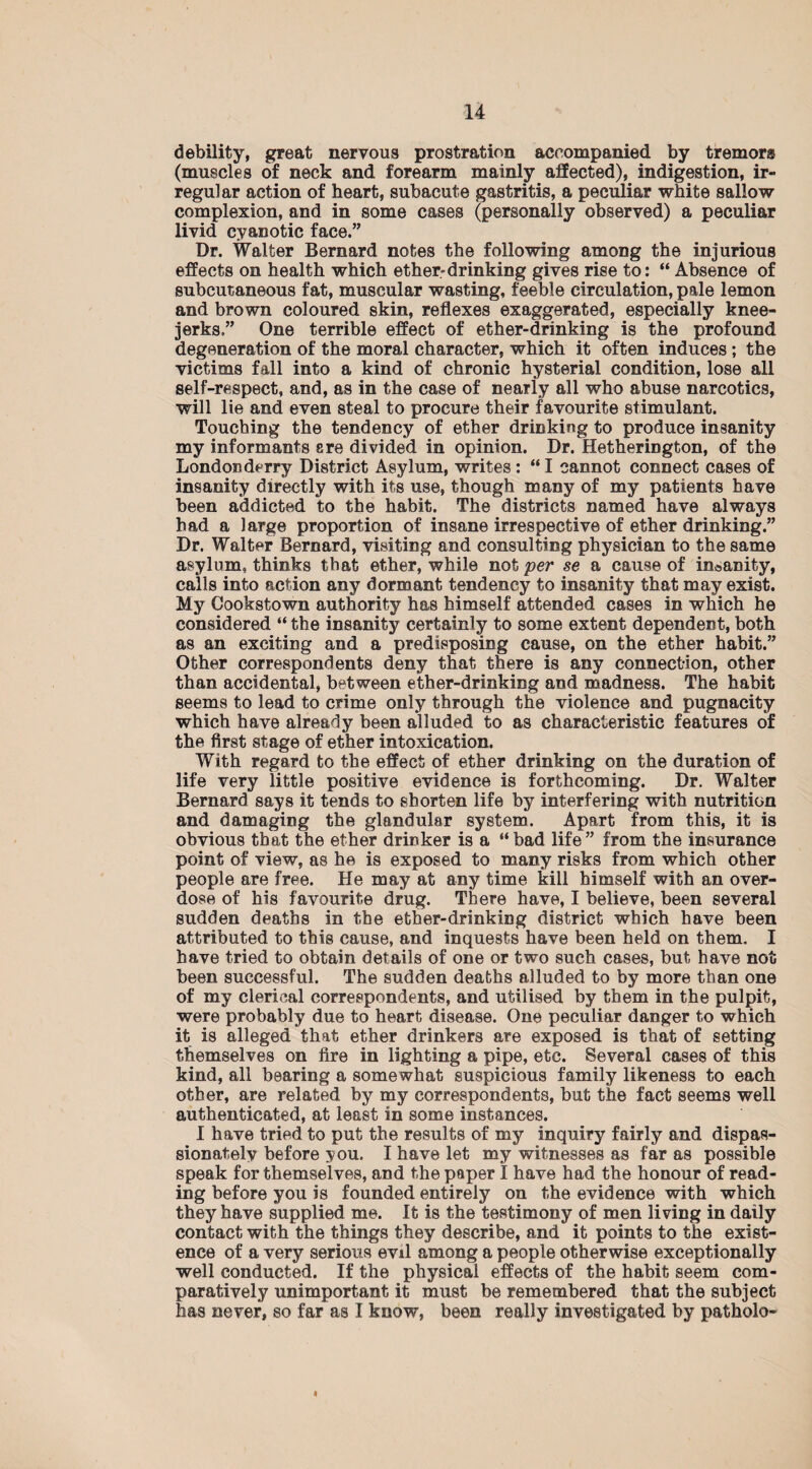 debility, great nervous prostration accompanied by tremors (muscles of neck and forearm mainly affected), indigestion, ir¬ regular action of heart, subacute gastritis, a peculiar white sallow complexion, and in some cases (personally observed) a peculiar livid cyanotic face.” Dr. Walter Bernard notes the following among the injurious effects on health which ether-drinking gives rise to: “ Absence of subcutaneous fat, muscular wasting, feeble circulation, pale lemon and brown coloured skin, reflexes exaggerated, especially knee- jerks.” One terrible effect of ether-drinking is the profound degeneration of the moral character, which it often induces ; the victims fall into a kind of chronic hysterial condition, lose all self-respect, and, as in the case of nearly all who abuse narcotics, will lie and even steal to procure their favourite stimulant. Touching the tendency of ether drinking to produce insanity my informants ere divided in opinion. Dr. Hetherington, of the Londonderry District Asylum, writes: “I cannot connect cases of insanity directly with its use, though many of my patients have been addicted to the habit. The districts named have always had a large proportion of insane irrespective of ether drinking.” Dr. Walter Bernard, visiting and consulting physician to the same asylum, thinks that ether, while not per se a cause of insanity, calls into action any dormant tendency to insanity that may exist. My Gookstown authority has himself attended cases in which he considered “ the insanity certainly to some extent dependent, both as an exciting and a predisposing cause, on the ether habit.” Other correspondents deny that there is any connection, other than accidental, between ether-drinking and madness. The habit seems to lead to crime only through the violence and pugnacity which have already been alluded to as characteristic features of the first stage of ether intoxication. With regard to the effect of ether drinking on the duration of life very little positive evidence is forthcoming. Dr. Walter Bernard says it tends to shorten life by interfering with nutrition and damaging the glandular system. Apart from this, it is obvious that the ether drinker is a “bad life” from the insurance point of view, as he is exposed to many risks from which other people are free. He may at any time kill himself with an over¬ dose of his favourite drug. There have, I believe, been several sudden deaths in the ether-drinking district which have been attributed to this cause, and inquests have been held on them, I have tried to obtain details of one or two such cases, but have not been successful. The sudden deaths alluded to by more than one of my clerical correspondents, and utilised by them in the pulpit, were probably due to heart disease. One peculiar danger to which it is alleged that ether drinkers are exposed is that of setting themselves on fire in lighting a pipe, etc. Several cases of this kind, all bearing a somewhat suspicious family likeness to each other, are related by my correspondents, but the fact seems well authenticated, at least in some instances. I have tried to put the results of my inquiry fairly and dispas¬ sionately before you. I have let my witnesses as far as possible speak for themselves, and the paper I have had the honour of read¬ ing before you is founded entirely on the evidence with which they have supplied me. It is the testimony of men living in daily contact with the things they describe, and it points to the exist¬ ence of a very serious evil among a people otherwise exceptionally well conducted. If the physical effects of the habit seem com¬ paratively unimportant it must be remembered that the subject has never, so far as I know, been really investigated by patholo- I