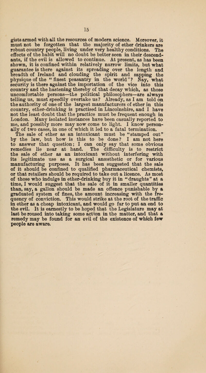 gists armed with all the resources of modern science. Moreover, it must not be forgotten that the majority of ether drinkers are robust country people, living under very healthy conditions. The effects of the habit will no doubt be better seen in their descend¬ ants, if the evil is allowed to continue. At present, as has been shown, it is confined within relatively narrow limits, but what guarantee is there against its spreading over the length and breadth of Ireland and clouding the spirit and sapping the physique of the “finest peasantry in the world”? Nay, what security is there against the importation of the vice into this country and the hastening thereby of that decay which, as those uncomfortable persons—the political philosophers—are always telling us, must speedily overtake us ? Already, as I am told on the authority of one of the largest manufacturers of ether in this country, ether-drinking is practised in Lincolnshire, and I have not the least doubt that the practice must be frequent enough in London. Many isolated instances have been casually reported to me, and possibly more may now come to light. I know person¬ ally of two cases, in one of which it led to a fatal termination. The sale of ether as an intoxicant must be “stamped out” by the law, but how is this to be done? I am not here to answer that question; I can only say that some obvious remedies lie near at hand. The difficulty is to restrict the sale of ether as an intoxicant without interfering with its legitimate use as a surgical anaesthetic or for various manufacturing purposes. It has been suggested that the sale of it should be confined to qualified pharmaceutical chemists, or that retailers should be required to take out a licence. As most of those who indulge in ether-drinking buy it in “draughts” at a time, I would suggest that the sale of it in smaller quantities than, say, a gallon should be made an offence punishable by a graduated system of fines, the amount increasing with the fre¬ quency of conviction. This would strike at the root of the traffic in ether as a cheap intoxicant, and would go far to put an end to the evil. It is earnestly to be hoped that the Legislature may at last be roused into taking some action in the matter, and that a remedy may be found for an evil of the existence of which few people are aware.