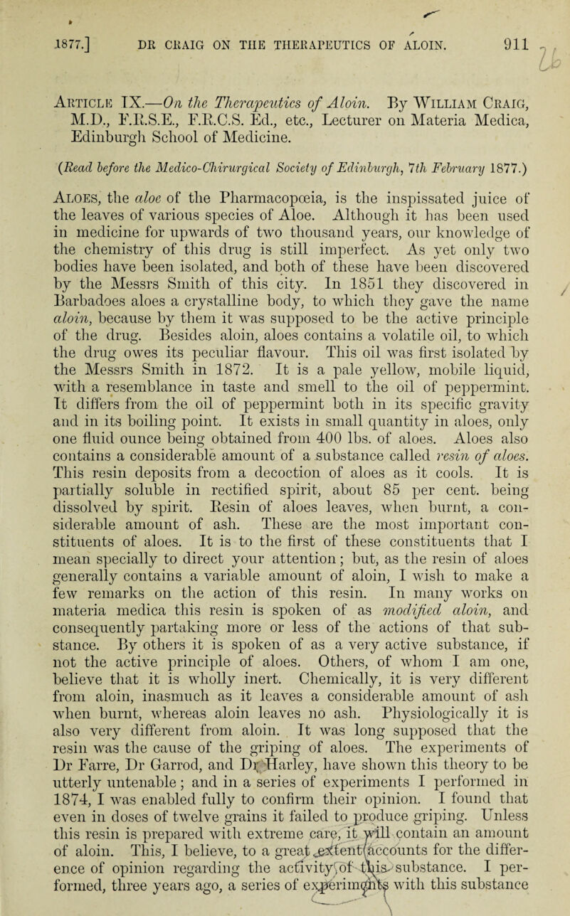 f .1877.] DR CRAIG ON THE THERAPEUTICS OF ALOIN. 911 Article IX.—On the Therapeutics of Aloin. By William Craig, M.D., E.K.S.E., E.B.C.S. Ed., etc., Lecturer on Materia Medica, Edinburgh School of Medicine. {Read before the Medico-Ohirurgical Society of Edinburgh, 7th February 1877.) Aloes, the aloe of the Pharmacopoeia, is the inspissated juice of the leaves of various species of Aloe. Although it has been used in medicine for upwards of two thousand years, our knowledge of the chemistry of this drug is still imperfect. As yet only two bodies have been isolated, and both of these have been discovered by the Messrs Smith of this city. In 1851 they discovered in Barbadoes aloes a crystalline body, to which they gave the name aloin, because by them it was supposed to be the active principle of the drug. Besides aloin, aloes contains a volatile oil, to which the drug owes its peculiar flavour. This oil was first isolated by the Messrs Smith in 1872. It is a pale yellow, mobile liquid, with a resemblance in taste and smell to the oil of peppermint. It differs from the oil of peppermint both in its specific gravity and in its boiling point. It exists in small quantity in aloes, only one fluid ounce being obtained from 400 lbs. of aloes. Aloes also contains a considerable amount of a substance called resin of aloes. This resin deposits from a decoction of aloes as it cools. It is partially soluble in rectified spirit, about 85 per cent, being dissolved by spirit. Besin of aloes leaves, when burnt, a con¬ siderable amount of ash. These are the most important con¬ stituents of aloes. It is to the first of these constituents that I mean specially to direct your attention; but, as the resin of aloes generally contains a variable amount of aloin, I wish to make a few remarks on the action of this resin. In many works on materia medica this resin is spoken of as modified aloin, and consequently partaking more or less of the actions of that sub¬ stance. By others it is spoken of as a very active substance, if not the active principle of aloes. Others, of whom I am one, believe that it is wholly inert. Chemically, it is very different from aloin, inasmuch as it leaves a considerable amount of ash when burnt, whereas aloin leaves no ash. Physiologically it is also very different from aloin. It was long supposed that the resin was the cause of the griping of aloes. The experiments of Dr Earre, Dr Garrod, and DrTIarley, have shown this theory to be utterly untenable; and in a series of experiments I performed in 1874, I was enabled fully to confirm their opinion. I found that even in doses of twelve grains it failed to produce griping. Unless this resin is prepared with extreme care, it will contain an amount of aloin. This, I believe, to a great ^tentfaccounts for the differ¬ ence of opinion regarding the actlvitytof tW^ substance. I per¬ formed, three years ago, a series of e^ferim^iits with this substance