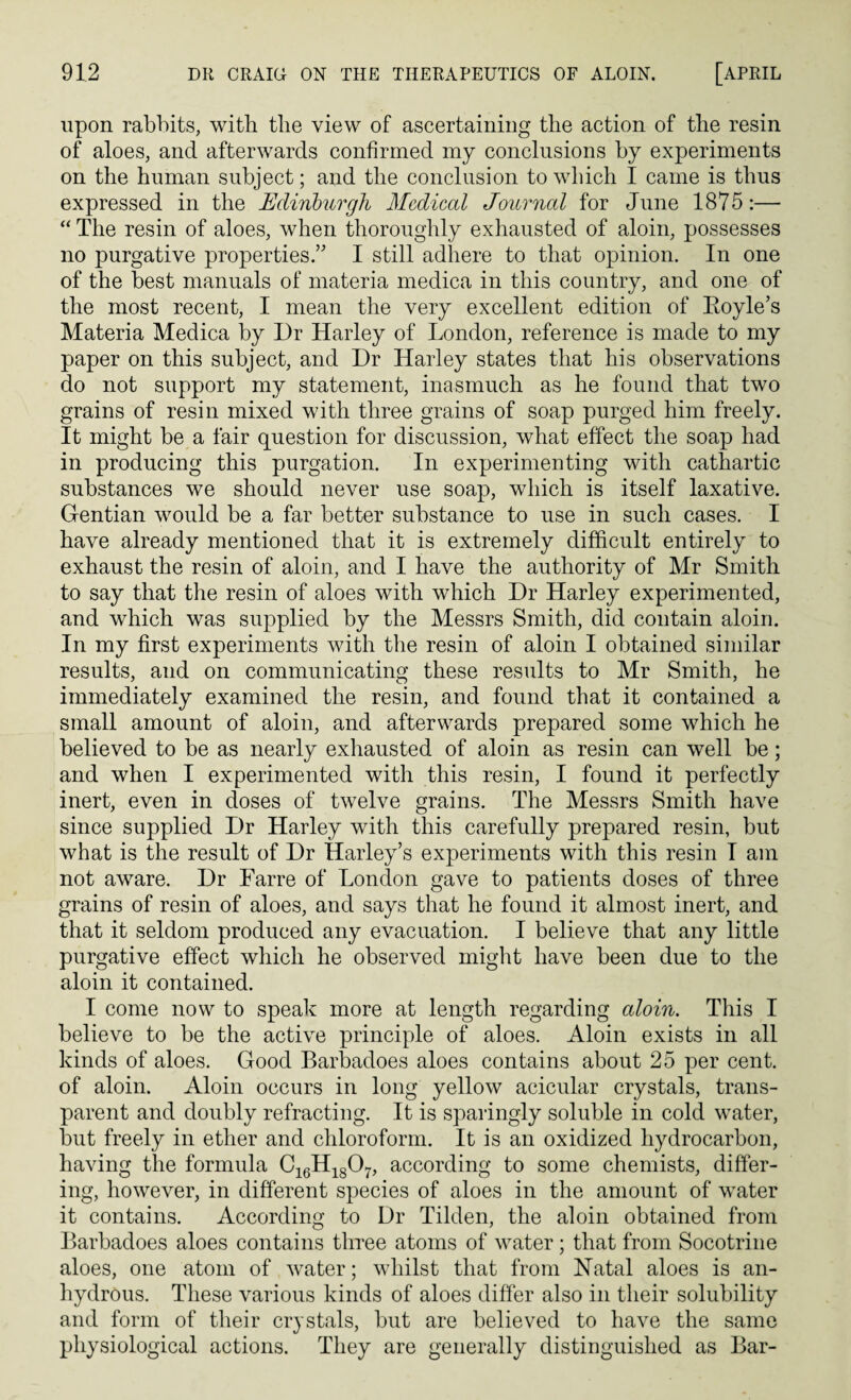 upon rabbits, with the view of ascertaining the action of the resin of aloes, and afterwards confirmed my conclusions by experiments on the human subject; and the conclusion to which I came is thus expressed in the Edinburgh Medical Journal for June 1875:— “ The resin of aloes, when thoroughly exhausted of aloin, possesses no purgative properties/' I still adhere to that opinion. In one of the best manuals of materia medica in this country, and one of the most recent, I mean the very excellent edition of Eoyle’s Materia Medica by Dr Harley of London, reference is made to my paper on this subject, and Dr Harley states that his observations do not support my statement, inasmuch as he found that two grains of resin mixed with three grains of soap purged him freely. It might be a fair question for discussion, what effect the soap had in producing this purgation. In experimenting with cathartic substances we should never use soap, which is itself laxative. Gentian would be a far better substance to use in such cases. I have already mentioned that it is extremely difficult entirely to exhaust the resin of aloin, and I have the authority of Mr Smith to say that the resin of aloes with which Dr Harley experimented, and which was supplied by the Messrs Smith, did contain aloin. In my first experiments with the resin of aloin I obtained similar results, and on communicating these results to Mr Smith, he immediately examined the resin, and found that it contained a small amount of aloin, and afterwards prepared some which he believed to be as nearly exhausted of aloin as resin can well be; and when I experimented with this resin, I found it perfectly inert, even in doses of twelve grains. The Messrs Smith have since supplied Dr Harley with this carefully prepared resin, but what is the result of Dr Harley’s experiments with this resin I am not aware. Dr Farre of London gave to patients doses of three grains of resin of aloes, and says that he found it almost inert, and that it seldom produced any evacuation. I believe that any little purgative effect which he observed might have been due to the aloin it contained. I come now to speak more at length regarding aloin. This I believe to be the active principle of aloes. Aloin exists in all kinds of aloes. Good Barbadoes aloes contains about 25 per cent, of aloin. Aloin occurs in long yellow acicular crystals, trans¬ parent and doubly refracting. It is sparingly soluble in cold water, but freely in ether and chloroform. It is an oxidized hydrocarbon, having the formula C16H1807, according to some chemists, differ¬ ing, however, in different species of aloes in the amount of water it contains. According to Dr Tilden, the aloin obtained from Barbadoes aloes contains three atoms of water ; that from Socotrine aloes, one atom of water; whilst that from Natal aloes is an¬ hydrous. These various kinds of aloes differ also in their solubility and form of their crystals, but are believed to have the same physiological actions. They are generally distinguished as Bar-