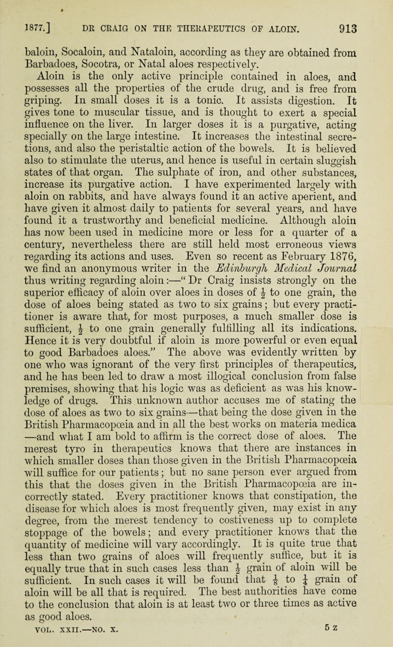 baloin, Socaloin, and Nataloin, according as they are obtained from Barbadoes, Socotra, or Natal aloes respectively. Aloin is the only active principle contained in aloes, and possesses all the properties of the crude drug, and is free from griping. In small doses it is a tonic. It assists digestion. It gives tone to muscular tissue, and is thought to exert a special influence on the liver. In larger doses it is a purgative, acting specially on the large intestine. It increases the intestinal secre¬ tions, and also the peristaltic action of the bowels. It is believed also to stimulate the uterus, and hence is useful in certain sluggish states of that organ. The sulphate of iron, and other substances, increase its purgative action. I have experimented largely with aloin on rabbits, and have always found it an active aperient, and have given it almost daily to patients for several years, and have found it a trustworthy and beneficial medicine. Although aloin has now been used in medicine more or less for a quarter of a century, nevertheless there are still held most erroneous views regarding its actions and uses. Even so recent as February 1876, we find an anonymous writer in the Edinburgh Medical Journal thus writing regarding aloin:—“ Dr Craig insists strongly on the superior efficacy of aloin over aloes in doses of \ to one grain, the dose of aloes being stated as two to six grains; but every practi¬ tioner is aware that, for most purposes, a much smaller dose is sufficient, \ to one grain generally fulfilling all its indications. Hence it is very doubtful if aloin is more powerful or even equal to good Barbadoes aloes.” The above was evidently written by one who was ignorant of the very first principles of therapeutics, and he has been led to draw a most illogical conclusion from false premises, showing that his logic was as deficient as was his know¬ ledge of drugs. This unknown author accuses me of stating the dose of aloes as two to six grains—-that being the dose given in the British Pharmacopoeia and in all the best works on materia medica —and what I am bold to affirm is the correct dose of aloes. The merest tyro in therapeutics knows that there are instances in which smaller doses than those given in the British Pharmacopoeia will suffice for our patients; but no sane person ever argued from this that the doses given in the British Pharmacopoeia are in¬ correctly stated. Every practitioner knows that constipation, the disease for which aloes is most frequently given, may exist in any degree, from the merest tendency to costiveness up to complete stoppage of the bowels; and every practitioner knows that the quantity of medicine will vary accordingly. It is quite true that less than two grains of aloes will frequently suffice, but it is equally true that in such cases less than J grain of aloin will be sufficient. In such cases it will be found that J to J grain of aloin will be all that is required. The best authorities have come to the conclusion that aloin is at least two or three times as active as good aloes.