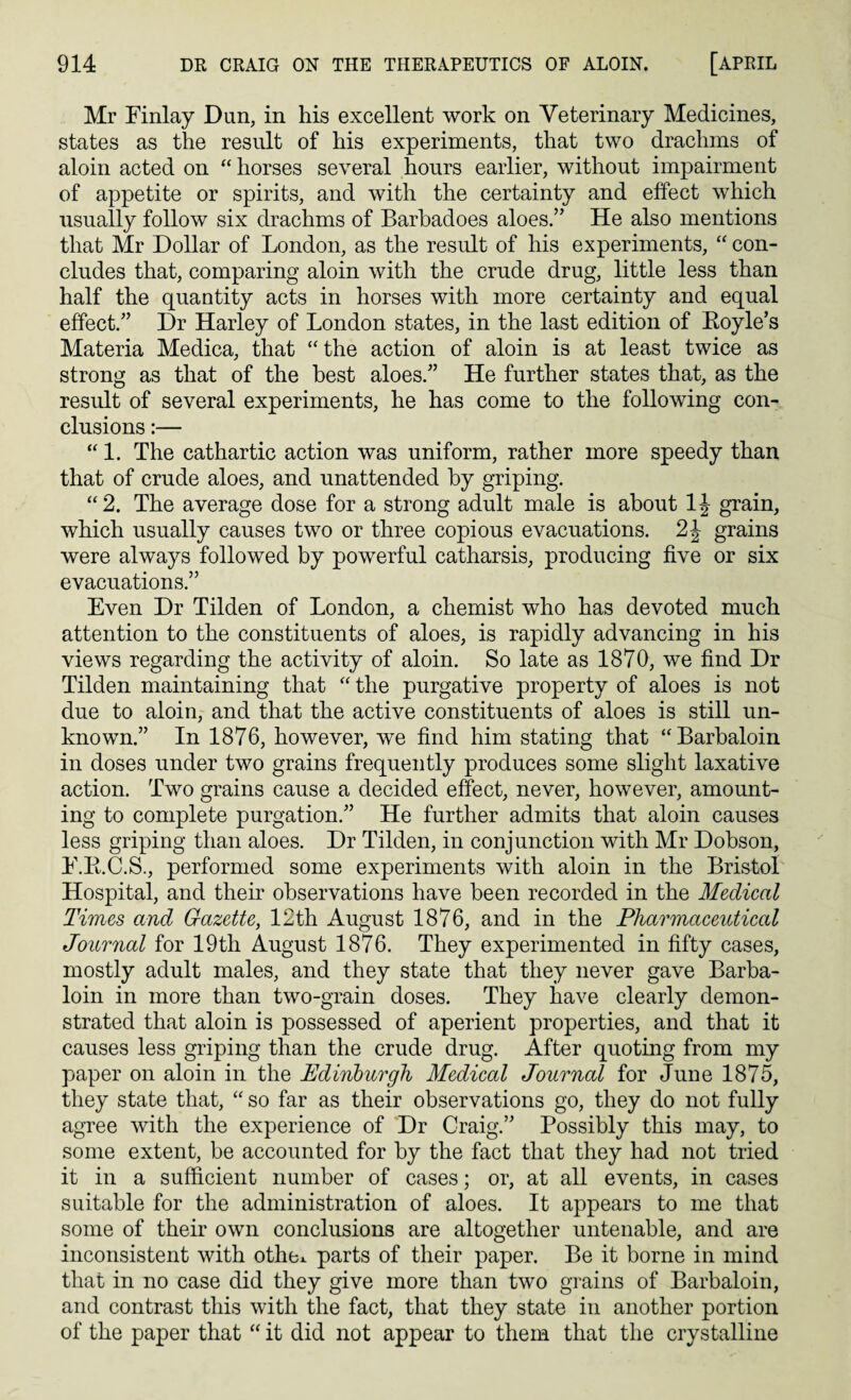 Mr Finlay Dun, in his excellent work on Veterinary Medicines, states as the result of his experiments, that two drachms of aloin acted on “ horses several hours earlier, without impairment of appetite or spirits, and with the certainty and effect which usually follow six drachms of Barbadoes aloes.” He also mentions that Mr Dollar of London, as the result of his experiments, “ con¬ cludes that, comparing aloin with the crude drug, little less than half the quantity acts in horses with more certainty and equal effect.” Dr Harley of London states, in the last edition of Royle’s Materia Medica, that “the action of aloin is at least twice as strong as that of the best aloes.” He further states that, as the result of several experiments, he has come to the following con¬ clusions :— “ 1. The cathartic action was uniform, rather more speedy than that of crude aloes, and unattended by griping. “2. The average dose for a strong adult male is about 1J grain, which usually causes two or three copious evacuations. 2J grains were always followed by powerful catharsis, producing five or six evacuations.” Even Dr Tilden of London, a chemist who has devoted much attention to the constituents of aloes, is rapidly advancing in his views regarding the activity of aloin. So late as 1870, we find Dr Tilden maintaining that “ the purgative property of aloes is not due to aloin, and that the active constituents of aloes is still un¬ known.” In 1876, however, we find him stating that “Barbaloin in doses under two grains frequently produces some slight laxative action. Two grains cause a decided effect, never, however, amount¬ ing to complete purgation.” He further admits that aloin causes less griping than aloes. Dr Tilden, in conjunction with Mr Dobson, F.R.C.S., performed some experiments with aloin in the Bristol Hospital, and their observations have been recorded in the Medical Times and Gazette, 12th August 1876, and in the Pharmaceutical Journal for 19th August 1876. They experimented in fifty cases, mostly adult males, and they state that they never gave Barba¬ loin in more than two-grain doses. They have clearly demon¬ strated that aloin is possessed of aperient properties, and that it causes less griping than the crude drug. After quoting from my paper on aloin in the Edinburgh Medical Journal for June 1875, they state that, “ so far as their observations go, they do not fully agree with the experience of Dr Craig.” Possibly this may, to some extent, be accounted for by the fact that they had not tried it in a sufficient number of cases; or, at all events, in cases suitable for the administration of aloes. It appears to me that some of their own conclusions are altogether untenable, and are inconsistent with othe* parts of their paper. Be it borne in mind that in no case did they give more than two grains of Barbaloin, and contrast this with the fact, that they state in another portion of the paper that “ it did not appear to them that the crystalline
