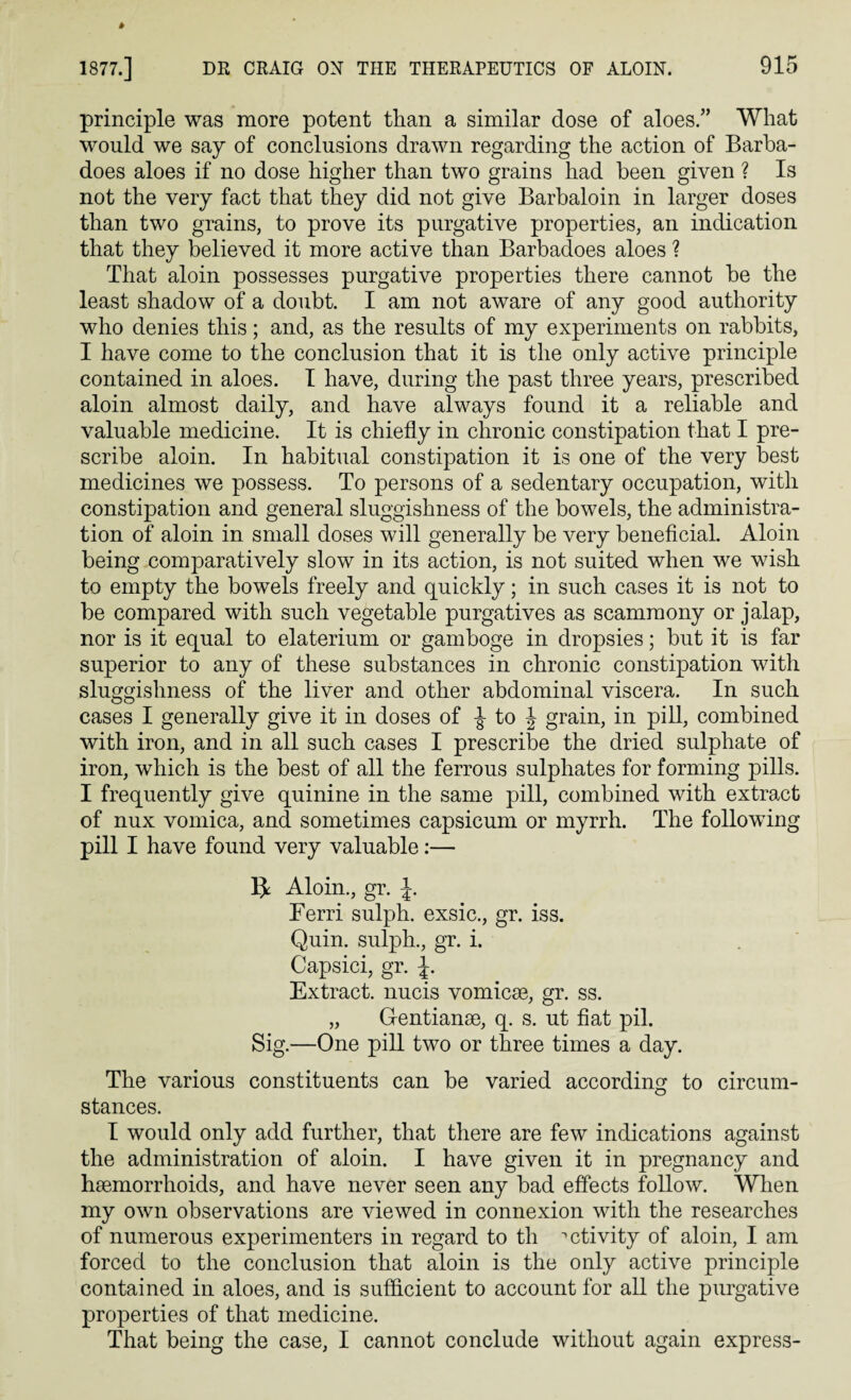principle was more potent than a similar dose of aloes.” What would we say of conclusions drawn regarding the action of Barba- does aloes if no dose higher than two grains had been given ? Is not the very fact that they did not give Barbaloin in larger doses than two grains, to prove its purgative properties, an indication that they believed it more active than Barbadoes aloes ? That aloin possesses purgative properties there cannot be the least shadow of a doubt. I am not aware of any good authority who denies this; and, as the results of my experiments on rabbits, I have come to the conclusion that it is the only active principle contained in aloes. I have, during the past three years, prescribed aloin almost daily, and have always found it a reliable and valuable medicine. It is chiefly in chronic constipation that I pre¬ scribe aloin. In habitual constipation it is one of the very best medicines we possess. To persons of a sedentary occupation, with constipation and general sluggishness of the bowels, the administra¬ tion of aloin in small doses will generally be very beneficial. Aloin being comparatively slow in its action, is not suited when we wish to empty the bowels freely and quickly; in such cases it is not to be compared with such vegetable purgatives as scamraony or jalap, nor is it equal to elaterium or gamboge in dropsies; but it is far superior to any of these substances in chronic constipation with sluggishness of the liver and other abdominal viscera. In such cases I generally give it in doses of J to \ grain, in pill, combined with iron, and in all such cases I prescribe the dried sulphate of iron, which is the best of all the ferrous sulphates for forming pills. I frequently give quinine in the same pill, combined with extract of nux vomica, and sometimes capsicum or myrrh. The following pill I have found very valuable:— Aloin., gr. J. Ferri sulph. exsic., gr. iss. Quin, sulph., gr. i. Capsici, gr. J. Extract, nucis vomicse, gr. ss. „ Gentianse, q. s. ut fiat pil. Sig.—One pill two or three times a day. The various constituents can be varied according to circum¬ stances. I would only add further, that there are few indications against the administration of aloin. I have given it in pregnancy and haemorrhoids, and have never seen any bad effects follow. When my own observations are viewed in connexion with the researches of numerous experimenters in regard to th activity of aloin, I am forced to the conclusion that aloin is the only active principle contained in aloes, and is sufficient to account for all the purgative properties of that medicine. That being the case, I cannot conclude without again express-