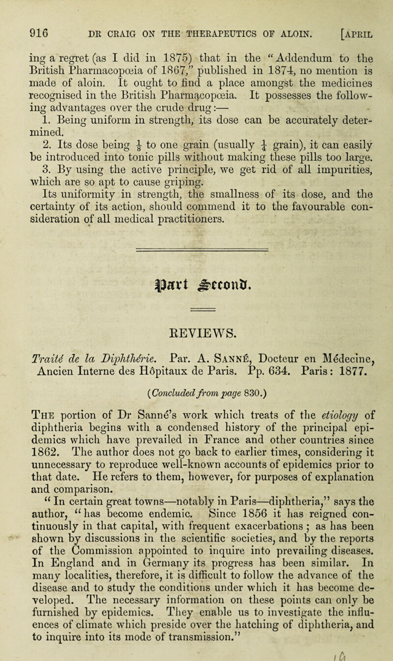 ing a regret (as I did in 1875) that in the “Addendum to the British Pharmacopoeia of 1867/’ published in 1874, no mention is made of aloin. It ought to find a place amongst the medicines recognised in the British Pharmacopoeia. It possesses the follow¬ ing advantages over the crude drug:— 1. Being uniform in strength, its dose can be accurately deter¬ mined. 2. Its dose being to one grain (usually \ grain), it can easily be introduced into tonic pills without making these pills too large. 3. By using the active principle, we get rid of all impurities, which are so apt to cause griping. Its uniformity in strength, the smallness of its dose, and the certainty of its action, should commend it to the favourable con¬ sideration of all medical practitioners. ♦ * f)avt iconic REVIEWS. TraiU de la Diphthdrie. Par. A. Sanne, Docteur en Medecine, Ancien Interne des Hopitaux de Paris. Pp. 634. Paris: 1877. {Concluded from page 830.) The portion of Dr Sanne’s work which treats of the etiology of diphtheria begins with a condensed history of the principal epi¬ demics which have prevailed in France and other countries since 1862. The author does not go back to earlier times, considering it unnecessary to reproduce well-known accounts of epidemics prior to that date. He refers to them, however, for purposes of explanation and comparison. u In certain great towns—notably in Paris—diphtheria,” says the author, u has become endemic. Since 1856 it has reigned con¬ tinuously in that capital, with frequent exacerbations ; as has been shown by discussions in the scientific societies, and by the reports of the Commission appointed to inquire into prevailing diseases. In England and in Germany its progress has been similar. In many localities, therefore, it is difficult to follow the advance of the disease and to study the conditions under which it has become de¬ veloped. The necessary information on these points can only be furnished by epidemics. They enable us to investigate the influ¬ ences of climate which preside over the hatching of diphtheria, and to inquire into its mode of transmission.” I (a
