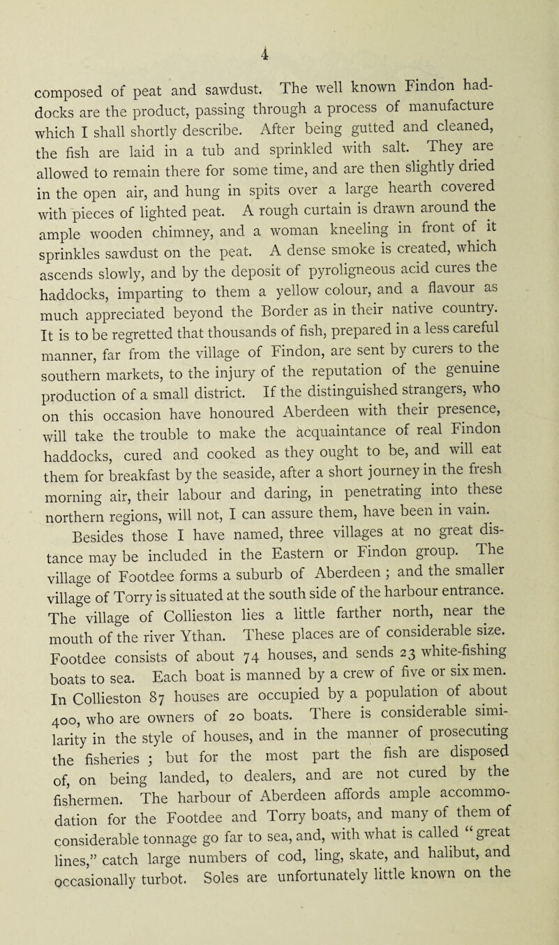 composed of peat and sawdust. The well known Findon had¬ docks are the product, passing through a process of manufacture which I shall shortly describe. After being gutted and cleaned, the fish are laid in a tub and sprinkled with salt. They are allowed to remain there for some time, and are then slightly dried in the open air, and hung in spits over a large hearth covered with pieces of lighted peat. A rough curtain is drawn around the ample wooden chimney, and a woman kneeling in front of it sprinkles sawdust on the peat. A dense smoke is created, which ascends slowly, and by the deposit of pyroligneous acid cures the haddocks, imparting to them a yellow colour, and a flavour as much appreciated beyond the Border as in their native country. It is to be regretted that thousands of fish, prepared in a less careful manner, far from the village of Findon, are sent by curers to the southern markets, to the injury of the reputation of the genuine production of a small district. If the distinguished strangers, who on this occasion have honoured Aberdeen with their presence, will take the trouble to make the acquaintance of real Findon haddocks, cured and cooked as they ought to be, and will eat them for breakfast by the seaside, after a short journey in the fresh morning air, their labour and daring, in penetrating into these northern regions, will not, I can assure them, have been m vam.. Besides those I have named, three villages at no great dis¬ tance may be included in the Eastern or Findon group. The village of Footdee forms a suburb of Aberdeen ; and the smaller village of Torry is situated at the south side of the harbour entrance. The village of Collieston lies a little farther north, near the mouth of the river Ythan. These places are of considerable size. Footdee consists of about 74 houses, and sends 23 white-fishing boats to sea. Each boat is manned by a crew of five or six men. In Collieston 87 houses are occupied by a population of about 400, who are owners of 20 boats. There is considerable simi¬ larity in the style of houses, and in the manner of prosecuting the fisheries ; but for the most part the fish are disposed of, on being landed, to dealers, and are not cured by the fishermen. The harbour of Aberdeen affords ample accommo¬ dation for the Footdee and Torry boats, and many of them of considerable tonnage go far to sea, and, with what is called “ great lines,” catch large numbers of cod, ling, skate, and halibut, and occasionally turbot. Soles are unfortunately little known on the