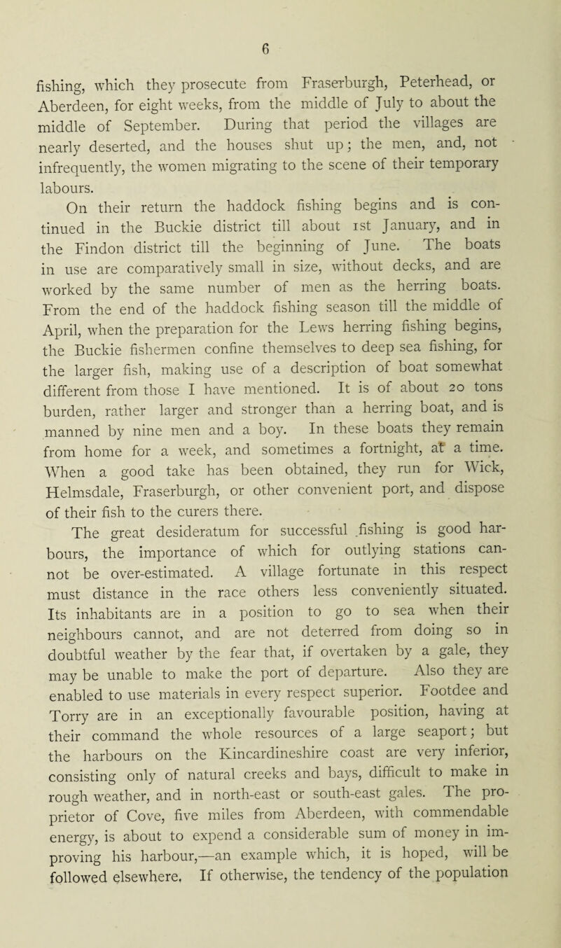 fishing, which they prosecute from Fraserburgh, Peterhead, or Aberdeen, for eight weeks, from the middle of July to about the middle of September. During that period the villages are nearly deserted, and the houses shut up; the men, and, not infrequently, the women migrating to the scene of their temporary labours. On their return the haddock fishing begins and is con¬ tinued in the Buckie district till about ist January, and in the Findon district till the beginning of June. The boats in use are comparatively small in size, without decks, and are worked by the same number of men as the herring boats. From the end of the haddock fishing season till the middle of April, when the preparation for the Lews herring fishing begins, the Buckie fishermen confine themselves to deep sea fishing, for the larger fish, making use of a description of boat somewhat different from those I have mentioned. It is of about 20 tons burden, rather larger and stronger than a herring boat, and is manned by nine men and a boy. In these boats they remain from home for a week, and sometimes a fortnight, at a time. When a good take has been obtained, they run for Wick, Helmsdale, Fraserburgh, or other convenient port, and dispose of their fish to the curers there. The great desideratum for successful .fishing is good har¬ bours, the importance of which for outlying stations can¬ not be over-estimated. A village fortunate in this respect must distance in the race others less conveniently situated. Its inhabitants are in a position to go to sea when their neighbours cannot, and are not deterred from doing so in doubtful weather by the fear that, if overtaken by a gale, they may be unable to make the port of departure. Also they are enabled to use materials in every respect superior. Footdee and Torry are in an exceptionally favourable position, having at their command the whole resources of a large seaport; but the harbours on the Kincardineshire coast are very inferior, consisting only of natural creeks and bays, difficult to make in rough weather, and in north-east or south-east gales. The pro¬ prietor of Cove, five miles from Aberdeen, with commendable energy, is about to expend a considerable sum of money in im¬ proving his harbour,—an example which, it is hoped, will be followed elsewhere, If otherwise, the tendency of the population