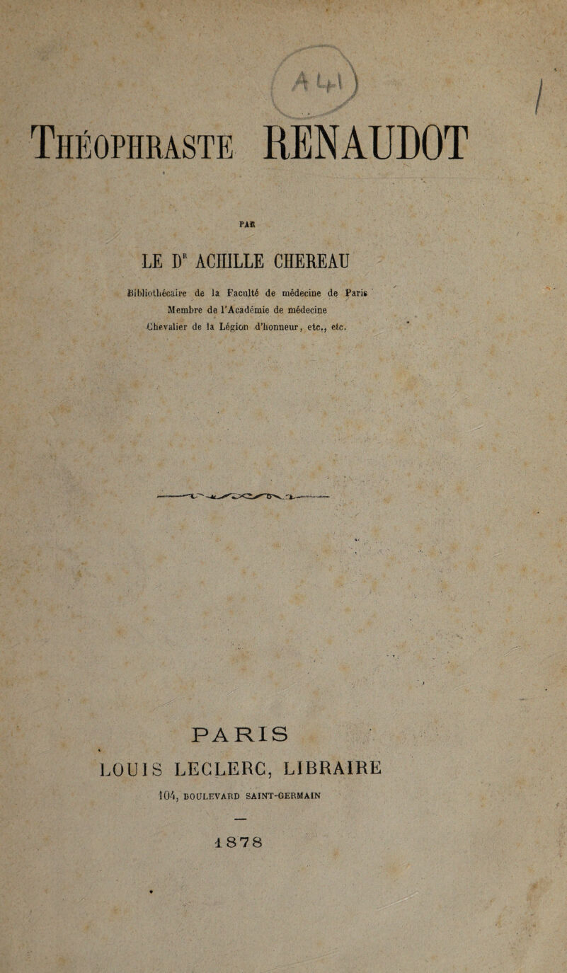 ■ t» Théophraste RENAUDOT PAR LE DR ACHILLE CHEREAU Bibliothécaire de la Faculté de médecine de Paris Membre de l'Académie de médecine Chevalier de la Légion d’honneur, etc., etc. PARIS s LOUIS LECLERC, LIBRAIRE 104, BOULEVARD SAINT-GERMAIN 187 8