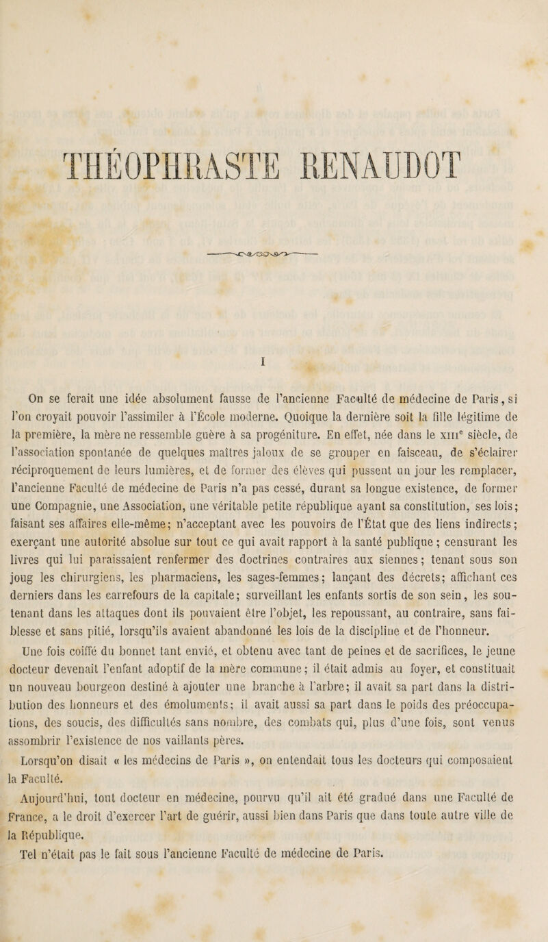 I On se ferait une idée absolument fausse de l’ancienne Faculté de médecine de Paris, si l’on croyait pouvoir l’assimiler à l’École moderne. Quoique la dernière soit la fille légitime de la première, la mère ne ressemble guère à sa progéniture. En effet, née dans le xm° siècle, de l’association spontanée de quelques maîtres jaloux de se grouper en faisceau, de s’éclairer réciproquement de leurs lumières, et de former des élèves qui pussent un jour les remplacer, l’ancienne Faculté de médecine de Paris n’a pas cessé, durant sa longue existence, de former une Compagnie, une Association, une véritable petite république ayant sa constitution, ses lois; faisant ses affaires elle-même; n’acceptant avec les pouvoirs de l’État que des liens indirects; exerçant une autorité absolue sur tout ce qui avait rapport à la santé publique ; censurant les livres qui lui paraissaient renfermer des doctrines contraires aux siennes; tenant sous son joug les chirurgiens, les pharmaciens, les sages-femmes; lançant des décrets; affichant ces derniers dans les carrefours de la capitale; surveillant les enfants sortis de son sein, les sou¬ tenant dans les attaques dont ils pouvaient être l’objet, les repoussant, au contraire, sans fai¬ blesse et sans pitié, lorsqu’ils avaient abandonné les lois de la discipline et de l’honneur. Une fois coiffé du bonnet tant envié, et obtenu avec tant de peines et de sacrifices, le jeune docteur devenait l’enfant adoptif de la mère commune; il était admis au foyer, et constituait un nouveau bourgeon destiné à ajouter une branche à l’arbre; il avait sa part dans la distri¬ bution des honneurs et des émoluments; il avait aussi sa part dans le poids des préoccupa¬ tions, des soucis, des difficultés sans nombre, des combats qui, plus d’une fois, sont venus assombrir l’existence de nos vaillants pères. Lorsqu’on disait « les médecins de Paris », on entendait tous les docteurs qui composaient la Faculté. Aujourd’hui, tout docteur en médecine, pourvu qu’il ait été gradué dans une Faculté de France, a le droit d’exercer l’art de guérir, aussi bien dans Paris que dans toute autre ville de la République. Tel n’était pas le fait sous l’ancienne Faculté de médecine de Paris.