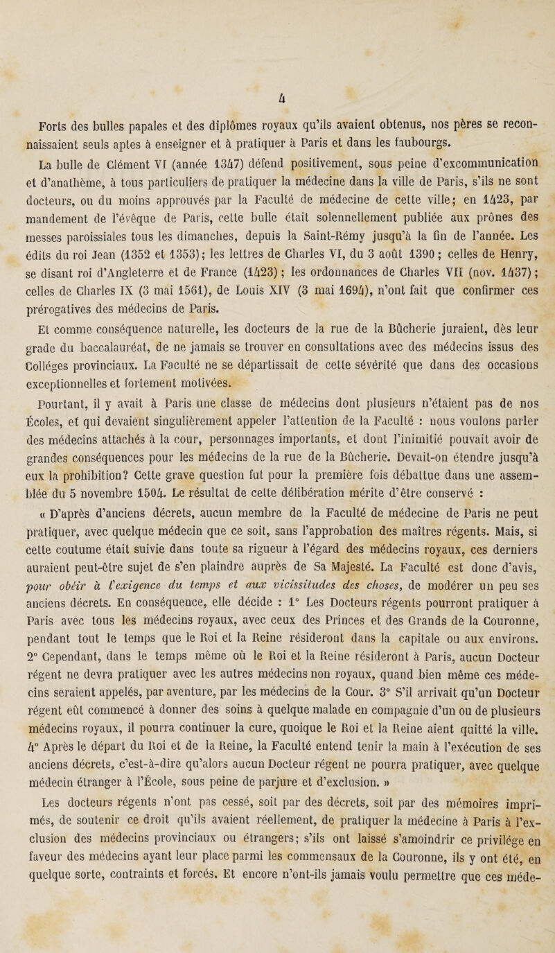 Forts des bulles papales et des diplômes royaux qu’ils avaient obtenus, nos pères se recon¬ naissaient seuls aptes à enseigner et à pratiquer à Paris et dans les faubourgs. La bulle de Clément Vf (année 1347) défend positivement, sous peine d’excommunication et d’anathème, à tous particuliers de pratiquer la médecine dans la ville de Paris, s’ils ne sont docteurs, ou du moins approuvés par la Faculté de médecine de cette ville; en 1423, par mandement de l’évêque de Paris, cette bulle était solennellement publiée aux prônes des messes paroissiales tous les dimanches, depuis la Saint-Rémy jusqu’à la fin de l’année. Les édits du roi Jean (1352 et 1353) ; les lettres de Charles VI, du 3 août 1390 ; celles de Henry, se disant roi d’Angleterre et de France (1423) ; les ordonnances de Charles VIÎ (nov. 1437) ; celles de Charles IX (3 mai 1561), de Louis XIV (3 mai 1694), n’ont fait que confirmer ces prérogatives des médecins de Paris. Et comme conséquence naturelle, les docteurs de la rue de la Bûcherie juraient, dès leur grade du baccalauréat, de ne jamais se trouver en consultations avec des médecins issus des Collèges provinciaux. La Faculté ne se départissait de cette sévérité que dans des occasions exceptionnelles et fortement motivées. Pourtant, il y avait à Paris une classe de médecins dont plusieurs n’étaient pas de nos Écoles, et qui devaient singulièrement appeler l’attention de la Faculté : nous voulons parler des médecins attachés à la cour, personnages importants, et dont l’inimitié pouvait avoir de grandes conséquences pour les médecins de la rue de la Bûcherie. Devait-on étendre jusqu’à eux la prohibition? Cette grave question fut pour la première fois débattue dans une assem¬ blée du 5 novembre 1504. Le résultat de cette délibération mérite d’être conservé : « D’après d’anciens décrets, aucun membre de la Faculté de médecine de Paris ne peut pratiquer, avec quelque médecin que ce soit, sans l’approbation des maîtres régents. Mais, si cette coutume était suivie dans toute sa rigueur à l’égard des médecins royaux, ces derniers auraient peut-être sujet de s’en plaindre auprès de Sa Majesté. La Faculté est donc d’avis, pour obéir a C exigence du temps et aux vicissitudes des choses, de modérer un peu ses anciens décrets. En conséquence, elle décide : 1° Les Docteurs régents pourront pratiquer à Paris avec tous les médecins royaux, avec ceux des Princes et des Grands de la Couronne, pendant tout le temps que le Roi et la Reine résideront dans la capitale ou aux environs. 2° Cependant, dans le temps même où le Roi et la Reine résideront à Paris, aucun Docteur régent ne devra pratiquer avec les autres médecins non royaux, quand bien même ces méde¬ cins seraient appelés, par aventure, par les médecins de la Cour. 3° S’il arrivait qu’un Docteur régent eût commencé à donner des soins à quelque malade en compagnie d’un ou de plusieurs médecins royaux, il pourra continuer la cure, quoique le Roi et la Reine aient quitté la ville. 4° Après le départ du Roi et de la Reine, la Faculté entend tenir la main à l’exécution de ses anciens décrets, c’est-à-dire qu’alors aucun Docteur régent ne pourra pratiquer, avec quelque médecin étranger à l’École, sous peine de parjure et d’exclusion. » Les docteurs régents n’ont pas cessé, soit par des décrets, soit par des mémoires impri¬ més, de soutenir ce droit qu’ils avaient réellement, de pratiquer la médecine à Paris à l’ex¬ clusion des médecins provinciaux ou étrangers; s’ils ont laissé s’amoindrir ce privilège en faveur des médecins ayant leur place parmi les commensaux de la Couronne, ils y ont été, en quelque sorte, contraints et forcés. Et encore n’ont-ils jamais voulu permettre que ces méde-