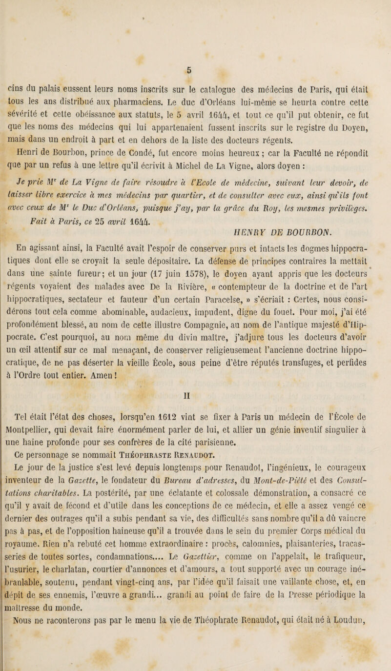 cins du palais eussent leurs noms inscrits sur le catalogue des médecins de Paris, qui était tous les ans distribué aux pharmaciens. Le duc d’Orléans lui-même se heurta contre cette sévérité et celte obéissance aux statuts, le 5 avril 1644, et tout ce qu’il put obtenir, ce fut que les noms des médecins qui lui appartenaient fussent inscrits sur le registre du Doyen, mais dans un endroit à part et en dehors de la liste des docteurs régents. Henri de Bourbon, prince de Condé, fut encore moins heureux ; car la Faculté ne répondit que par un refus à une lettre qu’il écrivit à Michel de La Vigne, alors doyen : Je prie Mr de La Vigne de faire résoudre a l’Ecole de médecine, suivant leur devoir, de laisser libre exercice à mes médecins par quartier, et de consulter avec eux, ainsi qu'ils font avec ceux de MT le Duc d'Orléans, puisque f ’ay, par la grâce du Rog, les mesmes privilèges. Fait à Paris, ce 25 avril 1644. HENRY DE BOURBON. En agissant ainsi, la Faculté avait l’espoir de conserver purs et intacts les dogmes hippocra¬ tiques dont elle se croyait la seule dépositaire. La défense de principes contraires la mettait y # » dans une sainte fureur; et un jour (17 juin 1578), le doyen ayant appris que les docteurs régents voyaient des malades avec De la Rivière, « contempteur de la doctrine et de l’art hippocratiques, sectateur et fauteur d’un certain Paracelse, » s’écriait : Certes, nous consi¬ dérons tout cela comme abominable, audacieux, impudent, digne du fouet. Pour moi, j’ai été profondément blessé, au nom de cette illustre Compagnie, au nom de l’antique majesté d’Hip¬ pocrate. C’est pourquoi, au nom même du divin maître, j’adjure tous les docteurs d’avoir un œil attentif sur ce mal menaçant, de conserver religieusement l’ancienne doctrine hippo¬ cratique, de ne pas déserter la vieille École, sous peine d’être réputés transfuges, et perfides à l’Ordre tout entier. Amen ! II Tel était l’état des choses, lorsqu’en 1612 vint se fixer à Paris un médecin de l’École de Montpellier, qui devait faire énormément parler de lui, et allier un génie inventif singulier à une haine profonde pour ses confrères de la cité parisienne. Ce personnage se nommait Théophraste Renaudot. Le jour de la justice s’est levé depuis longtemps pour Renaudot, l’ingénieux, le courageux inventeur de la Gazette, le fondateur du Bureau d’adresses, du Monl-de-Piétê et des Gonsul- lations charitables. La postérité, par une éclatante et colossale démonstration, a consacré ce qu’il y avait de fécond et d’utile dans les conceptions de ce médecin, et elle a assez vengé ce dernier des outrages qu’il a subis pendant sa vie, des difficultés sans nombre qu’il a dû vaincre pas à pas, et de l’opposition haineuse qu’il a trouvée dans le sein du premier Corps médical du royaume. Rien n’a rebuté cet homme extraordinaire : procès, calomnies, plaisanteries, tracas¬ series de toutes sortes, condamnations.... Le Gazetlier, comme on l’appelait, le trafiqueur, l’usurier, le charlatan, courtier d’annonces et d’amours, a tout supporté avec un courage iné¬ branlable, soutenu, pendant vingt-cinq ans, par l’idée qu’il faisait une vaillante chose, et, en dépit de ses ennemis, l’œuvre a grandi... grandi au point de faire de la Presse périodique la maîtresse du monde. Nous ne raconterons pas par le menu la vie de Théophrate Renaudot, qui était né à Loudun,