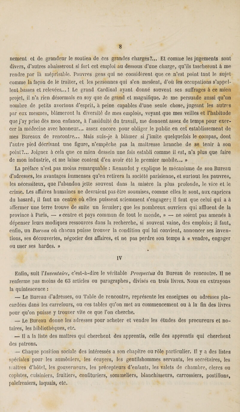 nement et cle grandeur le soutien de ces grandes charges?... Et comme les jugements sont divers, d’autres abaisseront si fort cet emploi au dessous d’une charge, qu’ils tascheront à me rendre par là méprisable. Pauvres gens qui ne considèrent que ce n’est point tant le sujet comme la façon de le traiter, et les personnes qui s’en meslent, d’où les occupations s’appel¬ lent basses et relevées... ! Le grand Cardinal ayant donné souvent ses suffrages à ce mien projet, il n’a rien désormais en soy que de grand et magnifique. Je me persuade aussi qu’un nombre de petits avortons d’esprit, à peine capables d'une seule chose, jugeant les autres par eux mesmes, blâmeront la diversité de mes emplois, voyant que mes veilles et l’habitude que j’ay prise dès mon enfance, à l’assiduité du travail, me donnent assez de temps pour exer¬ cer la médecine avec honneur... assez encore pour obliger le public en cet establissement de mes Bureaux de rencontre... Mais suis-je à blâmer si j’imite quelquefois le compas, dont l’autre pied décrivant une figure, n’empêche pas la maîtresse branche de se tenir à son point?... Joignez à cela que ce mien dessein une fois establi comme il est, n’a plus que faire de mon industrie, et me laisse content d’en avoir été le premier mobile... » La préface n’est pas moins remarquable : Renaudot y explique le mécanisme de son Bureau d’adresses, les avantages immenses qu’en retirera la société parisienne, et surtout les pauvres, les nécessiteux, que l’abandon jette souvent dans la misère la plus profonde, le vice et le crime. Les affaires humaines ne devraient pas être soumises, comme elles le sont, aux caprices du hasard, il faut un centre où elles puissent sciemment s’engager; il faut que celui qui a à affermer une terre trouve de suite un fermier; que les nombreux ouvriers qui affluent de la province à Paris, — « centre et pays commun de tout le monde, » — ne soient pas amenés à dépenser leurs modiques ressources dans la recherche, si souvent vaine, des emplois; il faut, enfin, un Bureau où chacun puisse trouver la condition qui lui convient, annoncer ses inven¬ tions, ses découvertes, négocier des affaires, et ne pas perdre son temps à « vendre, engager ou user ses hardes. » * IV Enfin, suit l’Inventaire, c’est-à-dire le véritable Prospectus du Bureau de rencontre. Il ne renferme pas moins de 63 articles ou paragraphes, divisés en trois livres. Nous en extrayons la quintescence : — Le Bureau d’adresses, ou Table de rencontre, représente les enseignes ou adresses pla¬ cardées dans les carrefours, ou ces tables qu’on met au commencement ou à la fin des livres pour qu’on puisse y trouver vite ce que l’on cherche. — Le Bureau donne les adresses pour acheter et vendre les études des procureurs et no¬ taires, les bibliothèques, etc. — Il a la liste des maîtres qui cherchent des apprentis, celle des apprentis qui cherchent des patrons. — Chaque position sociale des intéressés a son chapitre ou rôle particulier. Il y a des listes spéciales pour les aumôniers, les écuyers, les gentilshommes servants, les secrétaires, les maîtres d’hôtel, les gouverneurs, les précepteurs d’enfants, les valets de chambre, clercs ou copistes, cuisiniers, fruitiers, confituriers, sommeliers, blanchisseurs, carrossiers, postillons, palefreniers, laquais, etc.