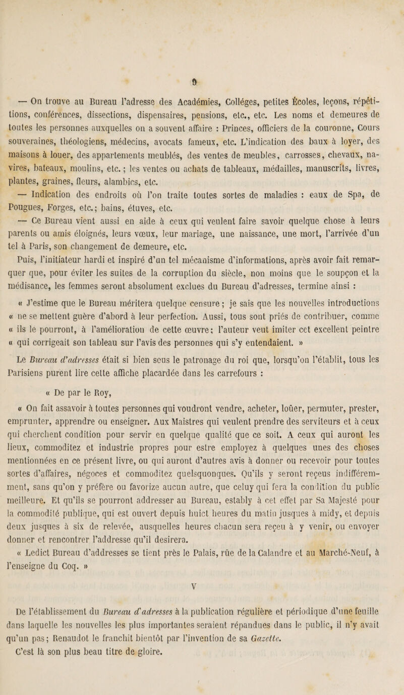 — On trouve au Bureau l’adresse des Académies, Collèges, petites Écoles, leçons, répéti¬ tions, conférences, dissections, dispensaires, pensions, etc., etc. Les noms et demeures de toutes les personnes auxquelles on a souvent affaire : Princes, officiers de la couronne, Cours souveraines, théologiens, médecins, avocats fameux, etc. L’indication des baux à loyer, des maisons à louer, des appartements meublés, des ventes de meubles, carrosses, chevaux, na¬ vires, bateaux, moulins, etc. ; les ventes ou achats de tableaux, médailles, manuscrits, livres, plantes, graines, fleurs, alambics, etc. — Indication des endroits où l’on traite toutes sortes de maladies : eaux de Spa, de Pougues, Forges, etc.; bains, étuves, etc. — Ce Bureau vient aussi en aide à ceux qui veulent faire savoir quelque chose à leurs parents ou amis éloignés, leurs vœux, leur mariage, une naissance, line mort, l’arrivée d’un tel à Paris, son changement de demeure, etc. Puis, l’initiateur hardi et inspiré d’un tel mécanisme d’informations, après avoir fait remar¬ quer que, pour éviter les suites de la corruption du siècle, non moins que le soupçon et la médisance, les femmes seront absolument exclues du Bureau d’adresses, termine ainsi : « J’estime que le Bureau méritera quelque censure ; je sais que les nouvelles introductions « ne se mettent guère d’abord à leur perfection. Aussi, tous sont priés de contribuer, comme « ils le pourront, à l’amélioration de cette œuvre; l’auteur veut imiter cet excellent peintre « qui corrigeait son tableau sur l’avis des personnes qui s’y entendaient. » Le Bureau cBadresses était si bien sous le patronage du roi que, lorsqu’on l’établit, tous les Parisiens purent lire cette affiche placardée dans les carrefours : « De par le Roy, « On fait assavoir à toutes personnes qui voudront vendre, acheter, loüer, permuter, prester, emprunter, apprendre ou enseigner. Aux Maistres qui veulent prendre des serviteurs et à ceux qui cherchent condition pour servir en quelque qualité que ce soit. A ceux qui auront les lieux, commoditez et industrie propres pour estre employez à quelques unes des choses mentionnées en ce présent livre, ou qui auront d’autres avis à donner ou recevoir pour toutes sortes d’affaires, négoces et commoditez quelsquonques. Qu’ils y seront reçeus indifférem¬ ment, sans qu’on y préfère ou favorize aucun autre, que celuy qui fera la condition du public meilleure. Et qu’ils se pourront addresser au Bureau, estably à cet effet par Sa Majesté pour la commodité publique, qui est ouvert depuis huict heures du matin jusques à midy, et depuis deux jusques à six de relevée, ausquelles heures chacun sera reçeu à y venir, ou envoyer donner et rencontrer l’addresse qu’il désirera. « Ledict Bureau d’addresses se tient près le Palais, rue de la Calandre et au Marché-Neuf, à l’enseigne du Coq. » V De l’établissement du Bureau d'adresses à la publication régulière et périodique d’une feuille dans laquelle les nouvelles les plus importantes seraient répandues dans le public, il n’y avait qu’un pas; Renaudot le franchit bientôt par l’invention de sa Gazette. C’est là son plus beau titre de gloire. t