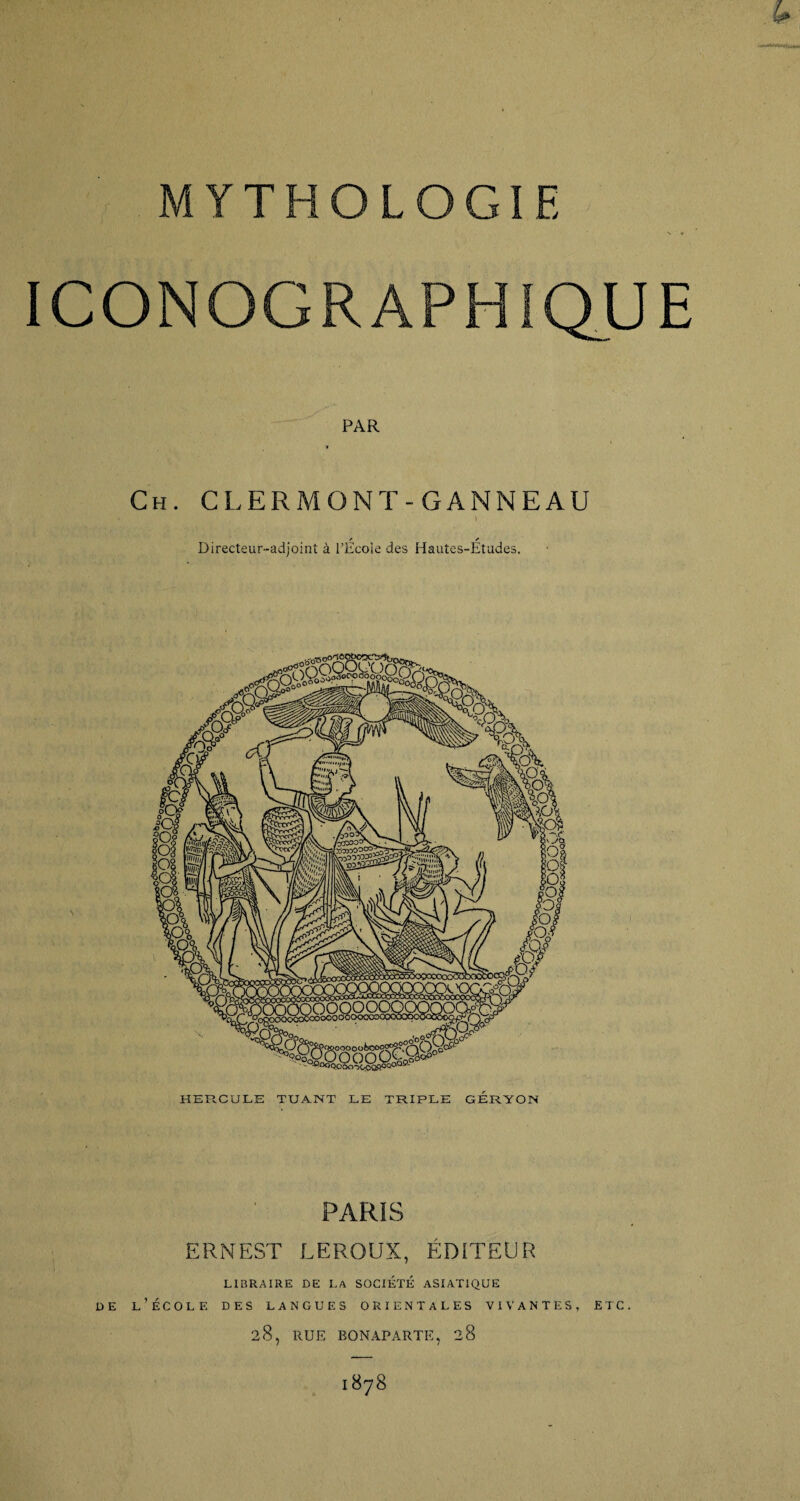 MYTHOLOGIE ICONOGRAPHIQUE PAR t Ch. CLERMONT-GANNEAU I f s Directeur-adjoint à l’Ecoie des Hautes-Etudes. HERCULE TUANT LE TRIPLE GERYON PARIS ERNEST LEROUX, ÉDITEUR LIBRAIRE DE LA SOCIÉTÉ ASIATIQUE de l’école des langues orientales vivantes, etc. 28, RUE BONAPARTE, 28 1878