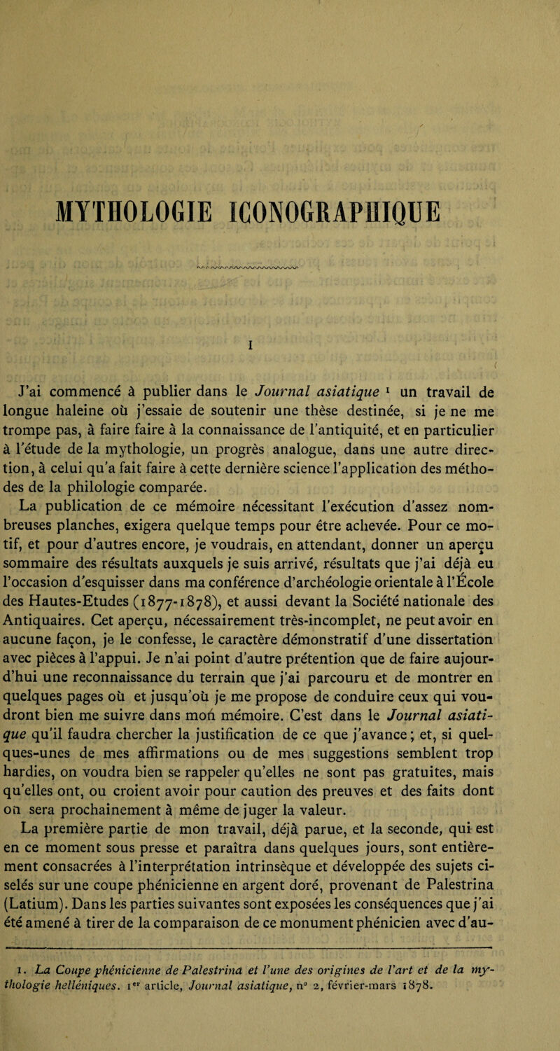 MYTHOLOGIE ICONOGRAPHIQUE I ( J’ai commencé à publier dans le Journal asiatique 1 un travail de longue haleine où j’essaie de soutenir une thèse destinée, si je ne me trompe pas, à faire faire à la connaissance de l'antiquité, et en particulier à l'étude de la mythologie, un progrès analogue, dans une autre direc¬ tion, à celui qu’a fait faire à cette dernière science l’application des métho¬ des de la philologie comparée. La publication de ce mémoire nécessitant l’exécution d’assez nom¬ breuses planches, exigera quelque temps pour être achevée. Pour ce mo¬ tif, et pour d’autres encore, je voudrais, en attendant, donner un aperçu sommaire des résultats auxquels je suis arrivé, résultats que j’ai déjà eu l’occasion d'esquisser dans ma conférence d’archéologie orientale à l’École des Hautes-Etudes (1877-1878), et aussi devant la Société nationale des Antiquaires. Cet aperçu, nécessairement très-incomplet, ne peut avoir en aucune façon, je le confesse, le caractère démonstratif d’une dissertation avec pièces à l’appui. Je n’ai point d’autre prétention que de faire aujour¬ d’hui une reconnaissance du terrain que j’ai parcouru et de montrer en quelques pages où et jusqu'où je me propose de conduire ceux qui vou¬ dront bien me suivre dans mon mémoire. C’est dans le Journal asiati¬ que qu’il faudra chercher la justification de ce que j'avance; et, si quel¬ ques-unes de mes affirmations ou de mes suggestions semblent trop hardies, on voudra bien se rappeler qu’elles ne sont pas gratuites, mais qu’elles ont, ou croient avoir pour caution des preuves et des faits dont on sera prochainement à même de juger la valeur. La première partie de mon travail, déjà parue, et la seconde, qui est en ce moment sous presse et paraîtra dans quelques jours, sont entière¬ ment consacrées à l’interprétation intrinsèque et développée des sujets ci¬ selés sur une coupe phénicienne en argent doré, provenant de Palestrina (Latium). Dans les parties suivantes sont exposées les conséquences que j'ai été amené à tirer de la comparaison de ce monument phénicien avec d’au- 1. La Coupe phénicienne de Palestrina et l'une des origines de l'art et de la my thologie helléniques. ier article, Journal asiatique, n° 2, février-mars 1878.