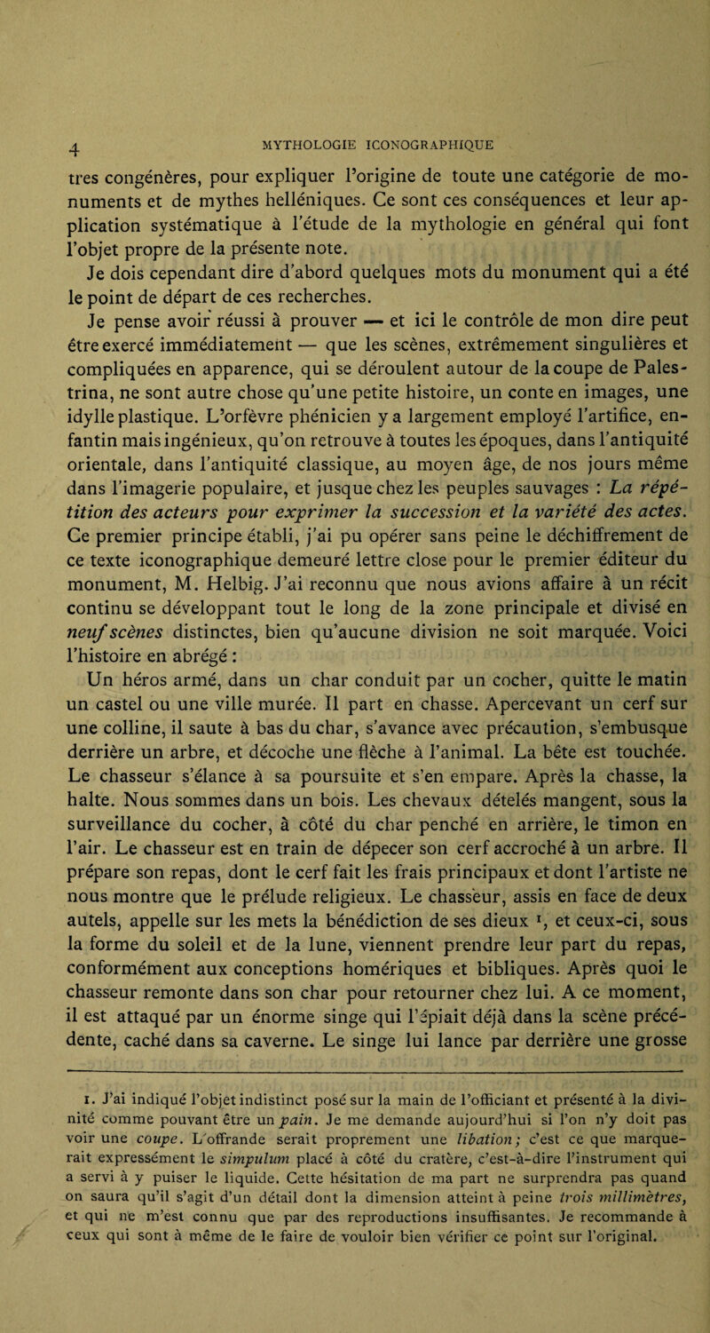 très congénères, pour expliquer l’origine de toute une catégorie de mo¬ numents et de mythes helléniques. Ce sont ces conséquences et leur ap¬ plication systématique à l'étude de la mythologie en général qui font l’objet propre de la présente note. Je dois cependant dire d’abord quelques mots du monument qui a été le point de départ de ces recherches. Je pense avoir réussi à prouver — et ici le contrôle de mon dire peut être exercé immédiatement — que les scènes, extrêmement singulières et compliquées en apparence, qui se déroulent autour de la coupe de Pales- trina, ne sont autre chose qu’une petite histoire, un conte en images, une idylle plastique. L’orfèvre phénicien y a largement employé l’artifice, en¬ fantin mais ingénieux, qu’on retrouve à toutes les époques, dans l’antiquité orientale, dans l’antiquité classique, au moyen âge, de nos jours même dans l’imagerie populaire, et jusque chez les peuples sauvages : La répé¬ tition des acteurs pour exprimer la succession et la variété des actes. Ce premier principe établi, j’ai pu opérer sans peine le déchiffrement de ce texte iconographique demeuré lettre close pour le premier éditeur du monument, M. Helbig. J’ai reconnu que nous avions affaire à un récit continu se développant tout le long de la zone principale et divisé en neuf scènes distinctes, bien qu’aucune division ne soit marquée. Voici l’histoire en abrégé : Un héros armé, dans un char conduit par un cocher, quitte le matin un castel ou une ville murée. Il part en chasse. Apercevant un cerf sur une colline, il saute à bas du char, s’avance avec précaution, s’embusque derrière un arbre, et décoche une flèche à l’animal. La bête est touchée. Le chasseur s’élance à sa poursuite et s’en empare. Après la chasse, la halte. Nous sommes dans un bois. Les chevaux dételés mangent, sous la surveillance du cocher, à côté du char penché en arrière, le timon en l’air. Le chasseur est en train de dépecer son cerf accroché à un arbre. Il prépare son repas, dont le cerf fait les frais principaux et dont l’artiste ne nous montre que le prélude religieux. Le chasseur, assis en face de deux autels, appelle sur les mets la bénédiction de ses dieux l, et ceux-ci, sous la forme du soleil et de la lune, viennent prendre leur part du repas, conformément aux conceptions homériques et bibliques. Après quoi le chasseur remonte dans son char pour retourner chez lui. A ce moment, il est attaqué par un énorme singe qui l’épiait déjà dans la scène précé¬ dente, caché dans sa caverne. Le singe lui lance par derrière une grosse i. J’ai indiqué l’objet indistinct posé sur la main de l’officiant et présenté à la divi¬ nité comme pouvant être un pain. Je me demande aujourd’hui si l’on n’y doit pas voir une coupe. L'offrande serait proprement une libation; c’est ce que marque¬ rait expressément le simpulum placé à côté du cratère, c’est-à-dire l’instrument qui a servi à y puiser le liquide. Cette hésitation de ma part ne surprendra pas quand on saura qu’il s’agit d’un détail dont la dimension atteint à peine trois millimètres, et qui ne m’est connu que par des reproductions insuffisantes. Je recommande à ceux qui sont à même de le faire de vouloir bien vérifier ce point sur l’original.